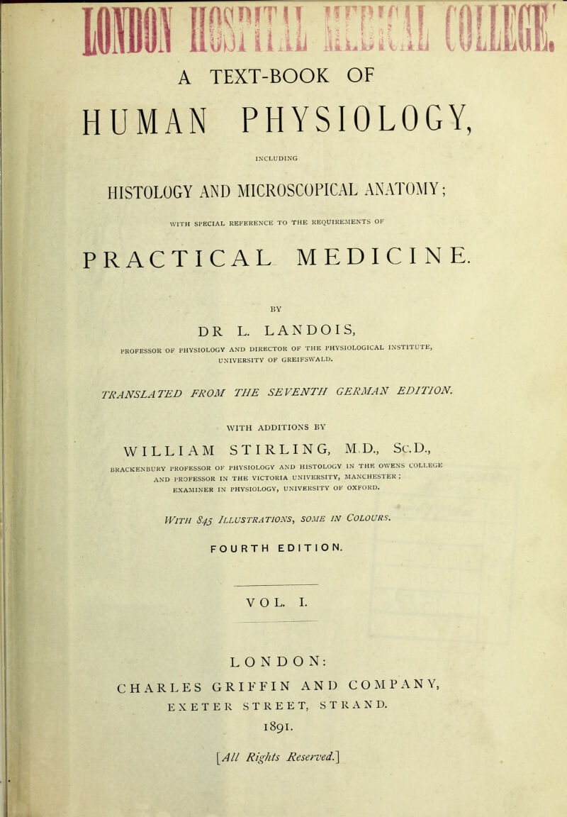 Mil Hi?im liiiii mm A TEXT-BOOK OF HUMAN PHYSIOLOGY, INCLUDING HISTOLOGY AND MICROSCOPICAL ANATOMY; WITH SPECIAL REFERENCE TO THE REQUIREMENTS OF PRACTICAL MEDICINE. BY DR L. LAN DO IS, PROFESSOR OF PHYSIOLOGY AND DIRECTOR OF THE PHYSIOLOGICAL INSTITUTE, UNIVERSITY OF GREIFSWALD. TRANSLATED FROM THE SEVENTH GERMAN EDITION. WITH ADDITIONS BY WILLIAM STIRLING, MD., Sc.D., brackenbury professor of physiology and histology in the owens college and professor in the victoria university, manchester ; examiner in physiology, university of oxford. With 843 Illustrations, some in Colours. FOU RTH EDITION. VOL. I. LONDON: CHARLES GRIFFIN AND COMPANY, EXETER STREET, STRAND. 189I. [All Rights Reserved.']