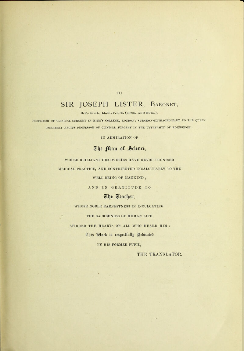 SIR JOSEPH LISTER, Baronet, M.D., D.C.L., LL.D., F.R.SS. (lONU. AND EDIN.), PROFESSOR OF CLINICAL SURGERY IN KING'S COLLEGE, LONDON; SURGEON-EXTRAORDINARY TO THE QUEEN FORMERLY REGIUS PROFESSOR OF CLINICAL SURGERY IN THE UNIVERSITY OF EDINBURGH. IN ADMIRATION OF 0^1)0 fElan of ^ctettte, WHOSE BllILLIANT DISCOVERIES HAVE REVOLUTIONISED MEDICAL PRACTICE, AND CONTRIBUTED INCALCULABLY TO THE WELL-BEING OF MANKIND ; AND IN GRATITUDE TO WHOSE NOBLE EARNESTNESS IN INCULCATING THE SACREDNESS OF HUMAN LIFE STIRRED THE HEARTS OF ALL WHO HEARD HIM : ®;brs Mtoik is «spettfull» ^cbicattb BY HIS FORMER PUPIL, THE TRANSLATOR.