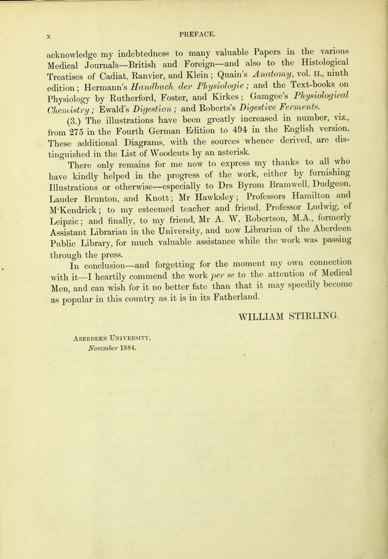 PEEFACE. acknowledge my indebtedness to many valuable Papers in the various Medical Journals—British and Foreign—and also to the Histological Treatises of Cadiat, Ranvier, and Klein; Quain's Anatomy, vol. IL, ninth edition; Hermann's Handbuch der Physiologie; and the Text-books^ on Physiology by Rutherford, Foster, and Kirkes; Gamgee's Physiological Chemistry; Ewalds Digestion; and Roberts's Digestive Ferments. (3.) The illustrations have been greatly increased in number, viz., from 275 in the Fourth German Edition to 494 in the English version. These additional Diagrams, with the sources whence derived, are dis- tinguished in the List of Woodcuts by an asterisk. There only remains for me now to express my thanks to all who have kindly helped in the progress of the work, either by furnishing Illustrations or otherwise—especially to Drs Byrom Bramwell, Dudgeon, Lauder Brunton, and Knott; Mr Hawksley; Professors Hamilton and M'Kendrick; to my esteemed teacher and friend, Professor Ludwig, of Leipzic; and finally, to my friend, Mr A. W. Robertson, M.A., formerly Assistant Librarian in the University, and now Librarian of the Aberdeen Public Library, for much valuable assistance while the work was passing through the press. In conclusion—and forgetting for the moment my own connection with it—I heartily commend the work iwr se to the attention of Medical Men, and can wish for it no better fate than that it may speedily become as popular in this country as it is in its Fatherland. WILLIAM STIRLING. Abekdeen University, November 1884.