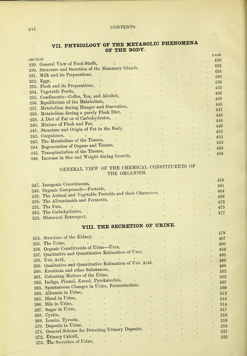 VII PHYSIOLOGY OF THE METABOLIC PHENOMENA OF THE BODY. SECTION 229. General View of Food-Stuffs, 230. Structure and Secretion of the Mammary Glands, 231. Milk and its Preparations, 232. Eggs, . • • • 233. Flesh and its Preparations, . 234. Vegetable Foods, 235. Condiments—Coffee, Tea, and Alcohol, 236. Equilibrium of the Metabolism, 237. Metabolism during Hunger and Starvation, 238. Metabolism during a purely Flesh Diet, 239. A Diet of Fat or of Carbohydrates, . 240. Mixture of Flesh and Fat, 241. Structure and Origin of Fat in the Body, 242. Corpulence, . • • • 243. The Metabolism of the Tissues, 244. Regeneration of Organs and Tissues, 245 Transplantation of the Tissues, 246. Increase in Size and Weight during Growth, GENERAL VIEW OF THE CHEMICAL CONSTITUENTS OF THE ORGANISM. 247. Inorganic Constituents, 248 Oro-anic Compounds—Proteids, 249'. The Animal and Vegetable Proteids and their Characters, 250. The Albuminoids and Ferments, 251. The Fats, 252. The Carbohydrates, . • • • 253. Historical Retrospect, • • • VIII. THE SECRETION OF URINE. 254. Structure of the Kidney, 255. The Urine, . • • • * '>56 Organic Constituents of Urine—Urea, 257. Qualitative and Quantitative Estimation of Urea, 258. Uric Acid, . • • k -a 259. Qualitative and Quantitative Estimation of Uric Acid 260. Kreatinin and other Substances, 261. Colouring Matters of the Urine, 062 Indigo, Phenol, Kresol, Pyrokatechin. 263*. Spontaneous Changes in Urine, Fermentations, 264. Albumin in Urine, . • • • 265. Blood in Urine, • • • • 266. Bile in Urine, ■ • • • 267. Sugar in Urine, . • • • 268. Cystin, • • • • ' 269. Leucin, Tyrosin, • • • • 270. Deposits in Urine, . • * *. 27L General Scheme for Detecting Urinary Deposits, 272. Urinary Calculi, 273. Tbe Secretion of Urine, PAGE 420 422 424 430 430 433 436 438 445 447 448 448 449 452 453 455 458 458 459 461 464 468 473 475 477 479 487 490 493 495 498 498 502 502 507 509 512 514 514 517 518 518 519 521 522