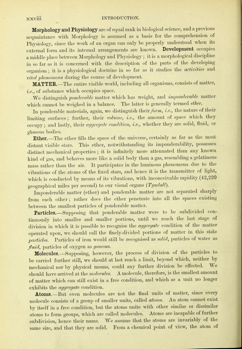 Morphology and Physiology are of equal rank in biological science, and a previous acquaintance with Morphology is assumed as a basis for the comprehension of Physiology, since the work of an organ can only be properly understood when its external form and its internal arrangements are known. Development occupies a middle place between Morphology and Physiology ; it is a morphological discipline in so far as it is concerned with the description of the parts of the developing organism; it is a physiological doctrine in so far as it studies the activities and vital phenomena during the course of development. MATTER.—The entire visible world, including all organisms, consists of matter, i.e., of substance which occupies space. We distinguish ponderaUe matter which has weight, and imponderaUe matter which cannot be weighed in a balance. The latter is generally termed ether. In ponderable materials, again, we distinguish their/orm, i.e., the nature of their limiting surfaces; further, their volume, i.e., the amount of space which they occupy; and lastly, their acigreriate condition, i.e., whether they are solid, fluid, or gaseous bodies. Ether.—The ether fills the space of the universe, certainly as far as the most distant visible stars. This ether, notwithstanding its imponderability, possesses distinct mechanical properties ; it is infinitely more attenuated than any known kind of gas, and behaves more like a solid body than a gas, resembling a gelatinous mass rather than the air. It participates in the luminous phenomena due to the vibrations of the atoms of the fixed stars, and hence it is the transmitter of light, which is conducted by means of its vibrations, with inconceivable rapidity (42,220 geographical miles per second) to our visual organs {Tijndall). Imponderable matter (ether) and ponderable matter are not separated sharply from each other; rather does the ether penetrate into all the spaces existing between the smallest particles of ponderable matter. Particles.—Supposing that ponderable matter were to be subdivided con- tinuously into smaller and smaller portions, until we reach the last stage of division in which it is possible to recognise the aggregate condition of the matter operated upon, we should call the finely-divided portions of matter in this state particles. Particles of iron would still be recognised as solid, particles of water as fiaiid, particles of oxygen as gaseous. Molecules.—Supposing, however, the process of division of the particles to be carried further still, we should at last reach a limit, beyond Avhich, neither by mechanical nor by physical means, could any further division be effected. We should have arrived at the molecules. A molecule, therefore, is the smallest amount of matter which can still exist in a free condition, and which as a unit no longer exhibits the aggregate condition. Atoms.—But even molecules are not the final units of matter, since every molecule consists of a group of smaller units, called atoms. An. atom cannot exist by itself in a free condition, but the atoms unite with other similar or dissimilar atoms to form groups, which are called molecules. Atoms are incapable of further subdivision, hence their name. We assume that the atoms are invariably of the same size, and that they are solid. From a chemical point of view, the atom of