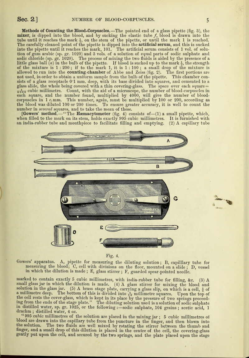 Methods of Counting the Blood-Corpuscles.—The pointed end of a glass pipette (fig, 3), the mixer, is dipped into the blood, and by sucking the elastic tube /, blood is drawn into the tube until it reaches the mark ^, on the stem of the pipette, or until the mark 1 is reached. The carefully-cleaned point of the pipette is dipped into the artificial serum, and this is sucked into the pipette until it reaches the mark, 101. The artificial serum consists of 1 vol. of solu- tion of gum arable (sp. gr. 1020) and 3 vols, of a solution of equal parts of sodic sulphate and sodic chloride (sp. gr. 1020). The process of mixing the two fluids is aided by the presence of a little glass ball {a) in the bulb of the pipette. If blood is sucked up to the mark ^, the strength of the mixture is 1 : 200 ; if to the mark 1, it is 1 : 100 ; a small drop of the mixture is allowed to run into the counting-chamber of Abbe and Zeiss (fig. 2). The first portions are not used, in order to obtain a uniform sample from the bulb of the pipette. This chamber con- sists of a glass receptacle O'l mm. deep, with its base divided into squares, and cemented to a glass slide, the whole being covered with a thin covering-glass. The space over each square = -^-^■^-^ cubic millimetre. Count, with the aid of a microscope, the number of blood-corpuscles in each square, and the number found, multiplied by 4000, will give the number of blood- corpuscles in 1 c.mm. This number, again, must be multiplied by 100 or 200, according as the blood was diluted 100 or 200 times. To ensure greater accuracy, it is well to count the number in several squares, and to take the mean of these. [Gowers' method. — The Haemacytometer (fig. 4) consists of—(1) a small pipette, which, when filled to the mark on its stem, holds exactly 995 cubic millimetres. It is furnished with an india-rubber tube and mouthpiece to facilitate filling and emptying. (2) A capillary tube Fig. 4. Gowers' apparatus. A, pipette for measuring the diluting solution; B, capilllary tube for measuring the blood; C, cell with divisions on the floor, mounted on a slide ; D, vessel in which the dilution is made ; E, glass stirrer ; F, guarded spear-pointed needle. marked to contain exactly 5 cubic millimetres, with india-rubber tube for filling, &c. (3) A small glass jar in which the dilution is made. (4) A glass stirrer for mixing the blood and solution in the glass jar. (5) A brass stage plate, carrying a glass slip, on which is a cell, i of a millimetre deep. The bottom of this is divided into ^ millimetre squares. Upon the top of the cell rests the cover-glass, which is kept in its place by the pressure of two springs proceed- ing from the ends of the stage plate. The diluting solution used is a solution of sodic sulphate in distilled water, sp. gr. 1025, or the following :—sodic sulphate, 104 grains ; acetic acid, 1 drachm ; distilled water, 4 oz.  995 cubic millimetres of the solution are placed in the mixing jar ; 5 cubic millimetres of blood are drawn into the capillary tube from the puncture in the finger, and then blown into the solution. The two fluids are well mixed by rotating the stirrer between the thumb and finger, and a small drop of this dilution is placed in the centre of the cell, the covering-glass gently put upon the cell, and secured by the two springs, and the plate placed upon the stage