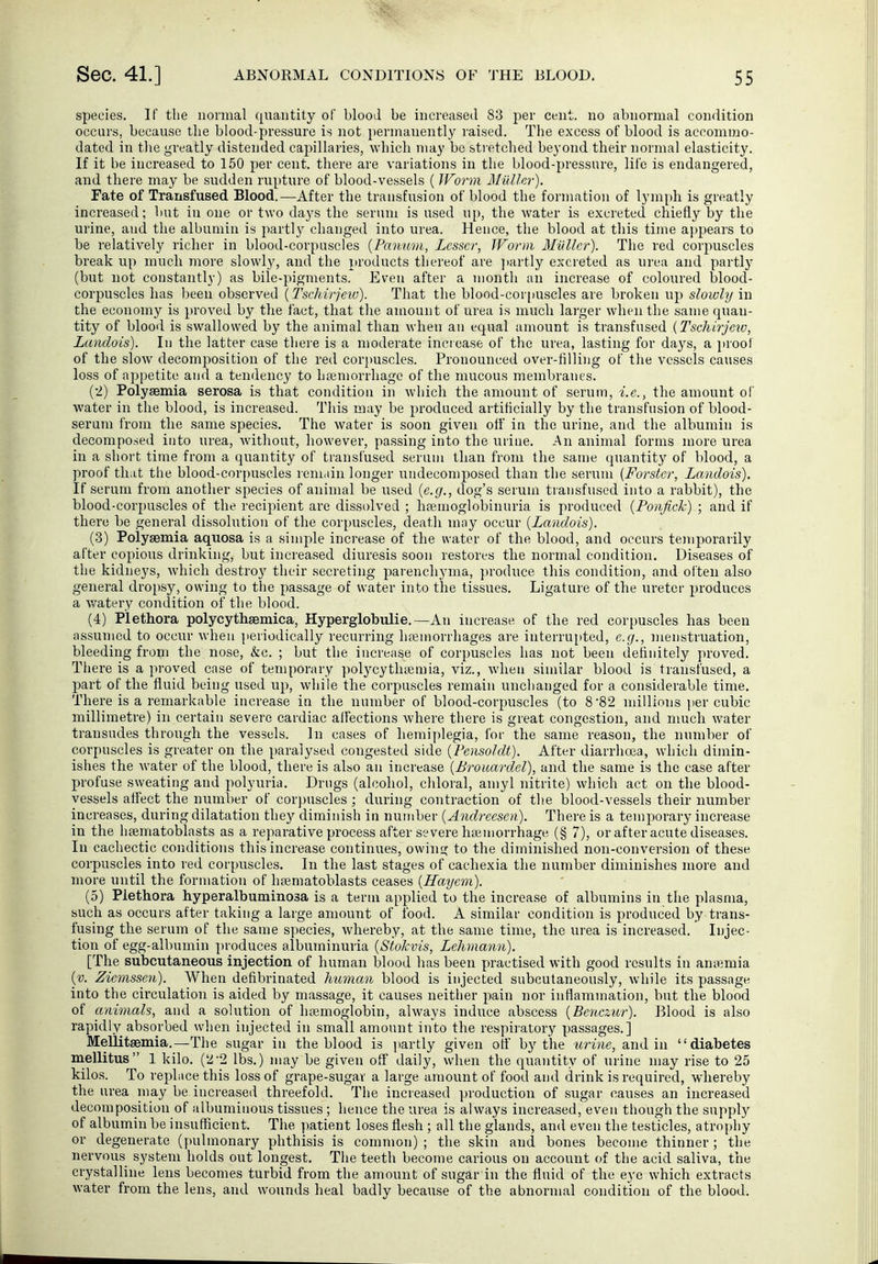 species. If the normal quantity of blood be increased 83 per cent, no abnormal condition occurs, because the blood-pressure is not permanently raised. The excess of blood is accommo- dated in the greatly distended capillaries, which may be sti etched beyond their normal elasticity. If it be increased to 150 per cent, there are variations in the blood-pressure, life is endangered, and there may be sudden rupture of blood-vessels ( Worm Müller). Fate of Transfused Blood.—After the transfusion of blood the formation of lymph is greatly increased; but in one or two days the seruui is used up, the water is excreted chiefly by the urine, and the albumin is partly changed into urea. Hence, the blood at this time appears to be relatively richer in blood-corpuscles (Panuon, Lesser, Worm Müller). The red corpuscles break up much more slowlj'-, and the products thereof are ]>artly excreted as urea and parti}' (but not constantly) as bile-pigments. Even after a month an increase of coloured blood- corpuscles has been observed (Tschirjew). That the blood-corpuscles are broken up slowly in the economy is proved by the fact, that the amount of urea is much larger when the same quan- tity of blood is swallowed by the animal than when an equal amount is transfused {Tschirjexo, Landois). In the latter case there is a moderate increase of the urea, lasting for days, a proof of the slow decomposition of the red corj)uscles. Pronounced over-filling of the vessels causes loss of appetite and a tendency to htemorrhage of the mucous membranes. (2) Polyaemia serosa is that condition in which the amount of serum, i.e., the amount of water in the blood, is increased. This may be produced artificially by the transfusion of blood- serum from the same species. The water is soon given ofl' in the urine, and the albumin is decomposed into urea, without, however, passing into the urine. An animal forms more urea in a short time from a quantity of transfused serum than from the same quantity of blood, a proof that the blood-corpuscles lemain longer undecon)posed than the serum {Forster, Landois). If serum from another species of animal be used {e.g., dog's serum transfused into a rabbit), the blood-corpuscles of the recipient are dissolved ; htemoglobinuria is produced {Ponfick) ; and if there be general dissolution of the corpuscles, death may occur {Landois). (3) Polyaemia aquosa is a simple increase of the water of the blood, and occurs temporarily after copious drinking, but increased diuresis soon restores the normal condition. Diseases of the kidneys, which destroy their secreting parenchyma, produce this condition, and often also general dropsy, owing to the passage of water into the tissues. Ligature of the ureter produces a v/atery condition of the blood. (4) Plethora polycythsemica, Hyperglobulie.—An increase of the red corpuscles has been assumed to occur when periodically recurring litemorrhages are interru[)ted, e.g., menstruation, bleeding from the nose, &c. ; but the increase of corpuscles has not been definitely proved. Tiiere is a proved case of temporary polycythccmia, viz., when similar blood is transfused, a part of the fluid being used up, while the corpuscles remain unchanged for a considerable time. There is a remarkable increase in the number of blood-corpuscles (to 8'82 nnllions ]ier cubic millimetre) in certain severe cardiac affections where there is great congestion, and nmch Avater transudes through the vessels. In cases of hemiplegia, for the same reason, the number of corpuscles is greater on the paralysed congested side {Fensoldt). After diarrhoea, which dimin- ishes the water of the blood, there is also an increase {Brouardel), and the same is the case after profuse sweating and polyuria. Drugs (alcohol, chloral, amyl nitrite) which act on the blood- vessels affect the number of corpuscles ; during contraction of the blood-vessels their number increases, during dilatation they diminish in number {Andreesen). There is a temporary increase in the hsematoblasts as a reparative process after severe haemorrhage (§ 7), or after acute diseases. In cachectic conditions this increase continues, owing to the diminished non-conversion of these corpuscles into red corpuscles. In the last stages of cachexia the number diminishes more and more until the formation of hsematoblasts ceases {Rayem). (5) Plethora hyperalbuminosa is a term applied to the increase of albumins in the plasma, such as occurs after taking a large amount of food. A similar condition is produced by trans- fusing the serum of the same species, whereby, at the same time, the urea is increased. Injec- tion of egg-albumin produces albuminuria {Siokvis, Lehmann). [The subcutaneous injection of human blood has been practised with good results in annemia {v. Ziemssen). When defibrinated human blood is injected subcutaneously, while its passage into the circulation is aided by massage, it causes neither pain nor inflammation, but the blood of animals, and a solution of haemoglobin, always induce abscess {Benczur). Blood is also rapidly absorbed when injected in small amount into the respiiatory passages.] Mellitsemia.—The sugar in the blood is partly given off by the urine, and in diabetes mellitus 1 kilo. (22 lbs.) may be given off daily, when the quantity of urine may rise to 25 kilos. To replace this loss of grape-sugar a large amount of food and drink is required, whereby the urea may be increased threefold. The increased production of sugar causes an increased decomposition of albuminous tissues ; hence the urea is always increased, even though the supply of albumin be insufficient. The patient loses flesh ; all the glands, and even the testicles, atropliy or degenerate (pulmonary phthisis is common); the skin and bones become thinner; the nervous system holds out longest. The teeth become carious on account of tlie acid saliva, the crystalline lens becomes turbid from the amount of sugar in the fluid of the eye which extracts water from the lens, and wounds heal badly because of the abnormal condition of the blood.