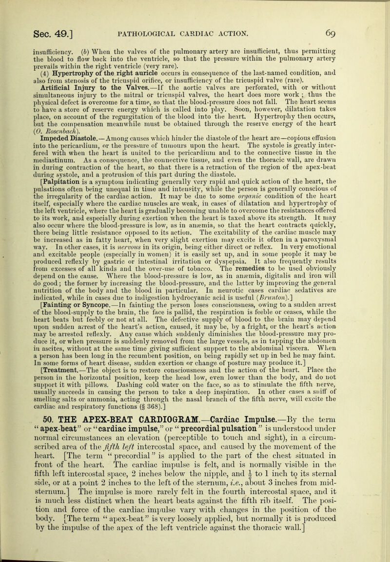insufficiency, {b) When the Vcalves of the pulmonary artery are insufficient, thus permitting the blood to flow back into the ventricle, so that the pressure within the pulmonary artery prevails within the right ventricle (very rare). (4) Hypertrophy of the right auricle occurs in consequence of the last-named condition, and also from stenosis of the tricuspid orifice, or insufficiency of the tricuspid valve (rare). Artificial Injury to the Valves.—If the aortic valves are perforated, with or without simultaneous injury to the mitral or tricuspid valves, the heart does more work ; thus the physical defect is overcome for a time, so that the blood-pressure does not fall. The heart seems to have a store of reserve energy which is called into play. Soon, however, dilatation takes place, on account of the regurgitation of the blood into the heart. Hypertrophy then occurs, but the compensation meanwhile must be obtained through the reserve energy of the heart {0. Rosenhach). Impeded Diastole.—Among causes which hinder the diastole of the heart are—copious effusion into the pericardium, or the pres-sure of tumours upon the heart. The systole is greatly inter- fered with when the heart is united to the pericardium and to the connective tissue in the mediastinum. As a consecpience, the connective tissue, and even the thoracic wall, are drawn in during contraction of the heart, so that there is a retraction of the region of the apex-beat during systole, and a protrusion of this part during the diastole. [Palpitation is a symptom indicating generally very rapid and quick action of the heart, the pulsations often being unequal in time and intensity, while the person is generally conscious of the irregularity of the cardiac action. It may be due to some organic condition of the heart itself, especially where the cardiac muscles are weak, in cases'of dilatation and hypertrophy of the left ventricle, v/here the heart is gradually becoming unable to overcome the resistances offered to its work, and especially during exertion when the heart is taxed above its strength. It may also occur where the blood-pressure is low, as in anyemia, so that the heart contracts quickly, there being little resistance opposed to its action. The excitability of the cardiac muscle may be increased as in fatty heart, when very slight exertion may excite it often in a paroxysmal way. In other cases, it is nervous in its origin, being either direct or reflex. In very emotional and excitable people (especially in women) it is easily set up, and in some people it may be produced reflexly by gastric or intestinal irritation or dyspepsia. It also frequently results from excesses of all kinds and the over-use of tobacco. The remedies to be used obviously depend on the cause. Where the blood-pressure is low, as in antemia, digitalis and iron will do good; the former by increasing the blood-pressure, and the latter by improving the general nutrition of the body and the blood in particular. In neurotic cases cardiac sedatives are indicated, while in cases due to indigestion hydrocyanic acid is useful [Brimton).} [Fainting or Syncope.—In fainting the person loses consciousness, owing to a sudden arrest of the blood-supply to the brain, the fiice is pallid, the respiration is feeble or ceases, while the heart beats but feebly or not at all. The defective supply of blood to the brain may depend upon sudden arrest of the heart's action, caused, it may be, by a fright, or the heart's action may be arrested reflexly. Any cause which suddenly diminishes the blood-pressure may pro- duce it, or when pressure is suddenly removed from the large vessels, as in tapping the abdomen in ascites, without at the same time giving sufficient support to the abdominal viscera. When a person has been long in the recumbent position, on being rapidly set up in bed he may faint. In some forms of heart disease, sudden exertion or change of posture may produce it.] [Treatment.—The object is to restore consciousness and the action of the heart. Place the person in the horizontal position, keep the head low, even lower than the body, and do not support it with pillows. Dashing cold water on the face, so as to stimulate the fifth nerve, usually succeeds in causing the person to take a deep inspiration. In other cases a sniff of smelling salts or ammonia, acting through the nasal branch of the fifth nerve, will excite the cardiac and respiratory functions (§ 368).] 50. THE APEX-BEAT CARDIOGRAM.—Cardiac Impulse.—By the term  apex-l)eat or cardiac impulse, or  precordial pulsation  is understood under normal circumstances an elevation (perceptible to touch and sight), in a circum- scribed area of the ßfth left intercostal space, and caused by the movement of the heart. [The term  precordial is applied to the part of the chest situated in front of the heart. The cardiac impulse is felt, and is normally visible in the fifth left intercostal space, 2 inches below the nipple, and ^ to 1 inch to its sternal side, or at a point 2 inches to the left of the sternum, i.e., about 3 inches from mid- sternum.] The impulse is more rarely felt in the fourth intercostal space, and it is much less distinct when the heart beats against the fifth rib itself. The posi- tion and force of the cardiac impulse vary with changes in the position of the body. [The term  apex-beat is very loosely applied, but normally it is produced by the impulse of the apex of the left ventricle against the thoracic wall.]
