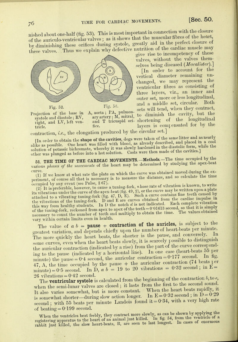 TIME FOR CARDIAC MOVEMENTS. Projection of the base in systole and diastole; RV, light, and LV, left ven- tricle. A, aorta ; PA, pulmon- ary artery; M, mitral, and T tricuspid ori- fice. nished about one-half (fig. 53). This is most important m connection with the closure of aie auricnlo-yentricnlar valves ; as it shows that the muscular fibres o the heart by drnünishing these orifices during systole, greatly aid in the perfect closure of thes valves. Thus we explain why defective nutrition of the cardiac musck may iu«bti vdivc i ^^.^^ ^.^^ incompetency of these valves, without the valves them- selves being diseased {Macalister).] [In order to account for the vertical diameter remaining un- changed, we may represent the ventricular fibres as consisting of three layers, viz., an inner and outer set, more or less longitudinal, and a middle set, circular. Both sets will tend, when they contract, to diminish the cavity, but the shortening of the longitudinal layers is compensated for by the contraction, i.e., the elongation produced by the circular set.] rin order to obtain the shape of the cavities, dogs were taken of the same litter and as nearly alike aTpo'sible On^^^^^ filled with blood, as already described, and placed m a cool lution^opotakc bichromate, whereby it was slowly hardenedrn ^^^l^^f^^^^^^^^^ '''' other was plunged as before into a hot solution. Casts were then made of the cavities.] 51 THE TIME OF THE CARDIAC MOVEMENTS.-Methods.-The time occupied by the vaSus of the heart may be determined by studying the apex-beat 'Inf we know at what rate the plate on which the curve was obtained ™«^^f^;\X1he^ to periment, of course all that is necessary is to measure the distance, and so calculate the time ''^tu^:Z:^:\!^Z^ !^ a tumng-fork, whose rate of vibration is known, to wnte iti; braSt;der the curve of the apex-beat (fig, 49, 2), or the curve -]^27TtTeZc^^^^^^^ attached to a vibrating tuning-fork (fig. 47, D, E). Such a curve f ^ /^^^^^^^^^ Z the vibrations of the tuning-fork. D and E are curves obtained f om the this way from healthy students. In D the notch d is not indicated E^^^^^ ' ü at it s mplv of the tuning-fork, reckoned from apex to apex of the th70-01613 econd, so tha^^^^^^^ necessary to count the number of teeth and multiply to obtain the time. The values obtamea vary within certain limits even in health. The value of a b = pause + contraction of the auricles, is subject to the greatest variation, and depends chiefly upon the number of heart-beats per imnute The more quickly the heart beats, the shorter _is_ the pause, '^^^^^.^^^^^^.^^ -J^^ some curves, even when the heart beats slo^^dy it is scarcely possible to ^^^trngui h the auricula; contraction (indicated by a rise) from the part of the curve correspond- ing to the pause (indicated by a horizontal line). In one case (heart-beats o5 pei minute) the pause = 0-4 second, the auricular contraction = 0-177 second. In fig 47, A, the time occupied by the pause + the auricular contraction (74 beats i er minute) = 0-5 second. In D, a & = 19 to 20 vibrations = 0-32 second; m E = 26 vibrations = 0-42 second. , , . . , , ^ The ventricular systole is calculated from the beginning of the contraction ^to ^, when the semi-lunar valves are closed; it lasts from the first to the second sound It also varies somewhat, but is more constant. Wheii the heart beats rapidly it is somewhat shorter-during slow action longer. In E = 0-32 second ; m D = 0 29 second; with 55 beats per minute Landois found it = 0-34, with a very high rate of beating = 0-199 second. When the ventricles beat feebly, they contract more slowly, ^^^^^^^^i^^^^^^^^^^^^^^^