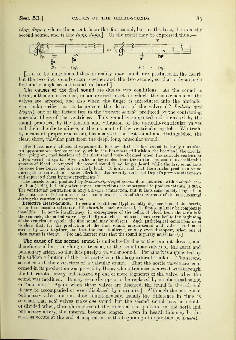 hipp, dupp; where the accent is on the first sound, but at tlie base, it is on the second sound, and is like lupp, thlpp.] Or the result may be expressed thus :— Btc - tüp. Bu - tup. [It is to be remembered that in reality four sounds are produced in the heart, but the two first sounds occur together and the two second, so that only a single first and a single second sound are heard.] The causes of the first sound are due to two conditions. As the sound is heard, although enfeebled, in an excised heart in which the movements of the valves are arrested, and also when the finger is introduced into the auriculo- ventricular orifices so as to prevent the closure of the valves {O. Ludwig and Dogiel), one of the factors lies in the ^'■muscle soimd'^ produced by the contracting muscular fibres of the ventricles. This sound is supported and increased by the sound produced by the tension and vibration of the auriculo-ventricular valves and their chordse tendinese, at the moment of the ventricular systole. Wintrich, by means of proper resonators, has analysed the first sound and distinguished the clear, short, valvular part from the deep, long, muscular sound. [Krehl has made additional experiments to show that the first sound is parti}' muscular. An apparatus was devised whereby, while the heart was still Avithin the body and the circula- tion going on, modifications of the first sound were obtained when the auriculo-ventricular valves were held apart. Again, when a dog is bled from the carotids, as soon as a considerable amount of blood is removed, the second sound is no longer heard, while the first sound lasts for some time longer and is even fairly loud. It is also said that the auricles produce a sound during their contraction. Kasem-Beck has also recently confirmed Dogiel's previous statements and supported them by new experiments.] The muscle-sound produced by transversely-striped muscle does not occur with a simple con- traction (p. 99), but only when several contractions are superposed to produce tetanus (§ 303). The ventricular contraction is only a simple contraction, but it lasts considerably longer than the contraction of other muscles, and herein lies the cause of the occurrence of the muscle-sound during the ventricular contraction. Defective Heart-Sounds.—In certain conditions (typhus, fatty degeneration of the heart), where the muscular substance of the heart is much weakened, the first sound may be completely inaudible. In aortic insufficiency, in consequence of the reflux of blood from the aorta into the ventricle, the mitral valve is gradually stretched, and sometimes even before the beginning of the ventricular systole, the first sound may be absent. Such pathological conditions seem to show that, for the production of the first sound, muscle-sound and valve-sound must eventually work together, and that the tone is altered, or may even disappear, when one of these causes is absent. [Yeo and Barrett state that the sound is purely muscular (?).] The cause of the second sound is undoubtedly due to the prompt closure, and therefore sudden stretching or tension, of the semidunar valves of the aorta and pulmonary artery, so that it is purely a valvular sound. Perhaps it is augmented by the sudden vibration of the fluid-particles in the large arterial trunks. [The second sound has all the characters of a valvular sound. That the aortic valves are con- cerned in its production was proved by Hope, who introduced a curved wire through the left carotid artery and hooked up one or more segments of the valve, when the sound was modified. It may even disappear or be replaced by an abnormal sound or murmur. Again, when these valves are diseased, the sound is altered, and it may be accompanied or even displaced by murmurs.] Although the aortic and pulmonary valves do not close simultaneously, usually the difference in time is so small that both valves make one sound, but the second sound may be double or divided when, through increase of the difference of pressure in the aorta and pulmonary artery, the interval becomes longer. Even in health this may be the case, as occurs at the end of inspiration or the beginning of expiration {v. Dusch).