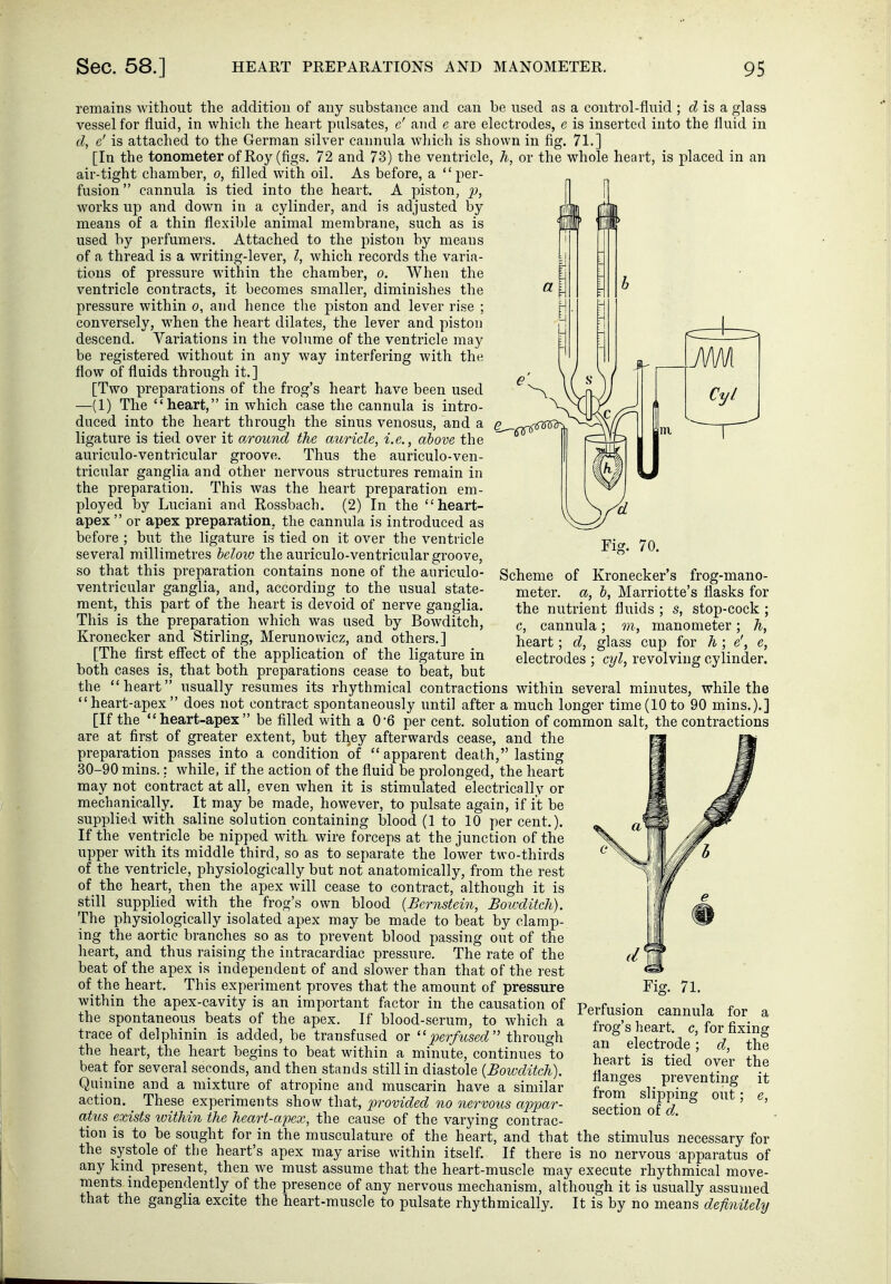 remains without the addition of any substance and can be used as a control-fluid ; is a glass vessel for fluid, in which the heart pulsates, c' and e are electrodes, e is inserted into the fluid in d, e' is attached to the German silver cannula which is shown in fig. 71.] [In the tonometer of Roy (figs. 72 and 73) the ventricle, h, or the whole heart, is placed in an air-tight chamber, o, filled with oil. As before, a  per- fusion  cannula is tied into the heart. A piston, p, works up and down in a cylinder, and is adjusted by means of a thin flexible animal membrane, such as is used by perfumers. Attached to the piston by means of a thread is a writing-lever, I, which records the varia- tions of pressure within the chamber, o. Wheu the ventricle contracts, it becomes smaller, diminishes the pressure within o, and hence the piston and lever rise ; conversely, when the heart dilates, the lever and piston descend. Variations in the volume of the ventricle may be registered without in any way interfering with the flow of fluids through it.] [Two preparations of the frog's heart have been used —(1) The heart, in which case the cannula is intro- duced into the heart through the sinus venosus, and a ligature is tied over it around the auricle, i.e., above the auriculo-ventricular groove. Thus the auriculo-ven- tricular ganglia and other nervous structures remain in the preparation. This was the heart preparation em- ployed by Luciani and Rossbach. (2) In the heart- apex  or apex preparation, the cannula is introduced as before ; but the ligature is tied on it over the ventricle several millimetres heloio the auriculo-ventricular groove, so that this preparation contains none of the auriculo- ventricular ganglia, and, according to the usual state- ment, this part of the heart is devoid of nerve ganglia. This is the preparation which was used by Bowditch, Kronecker and Stirling, Merunowicz, and others.] [The first eff'ect of the application of the ligature in both cases is, that both preparations cease to beat, but the heart usually resumes its rhythmical contractions within several minutes, while the heart-apex does not contract spontaneously until after a much longer time(10to 90 mins.),] [If the heart-apex be filled with a 06 per cent, solution of common salt, the contractions are at first of greater extent, but they afterwards cease, and the preparation passes into a condition ot apparent death, lasting 30-90 mins.: while, if the action of the fluid be prolonged, the heart may not contract at all, even when it is stimulated electrically or mechanically. It may be made, however, to pulsate again, if it be supplied with saline solution containing blood (1 to 10 per cent.). If the ventricle be nipped with wire forceps at the junction of the upper with its middle third, so as to separate the lower two-thirds of the ventricle, physiologically but not anatomically, from the rest of the heart, then the apex will cease to contract, although it is still supplied with the frog's own blood {Bernstein, Bowditch). The physiologically isolated apex may be made to beat by clamp- ing the aortic branches so as to prevent blood passing out of the heart, and thus raising the intracardiac pressure. The rate of the beat of the apex is independent of and slower than that of the rest of the heart. This experiment proves that the amount of pressure within the apex-cavity is an important factor in the causation of the spontaneous beats of the apex. If blood-serum, to which a trace of delphinin is added, be transfused or perfused'' through the heart, the heart begins to beat within a minute, continues to beat for several seconds, and then stands still in diastole {Bowditch). Quinine and a mixture of atropine and muscarin have a similar action, ^ These experiments show that, provided no nervous appar- atus exists within the heart-apex, the cause of the varying contrac- tion is to be sought for in the musculature of the heart, and that the stimulus necessary for the systole of the heart's apex may arise within itself. If there is no nervous apparatus of any kmd present, then we must assume that the heart-muscle may execute rhythmical move- ments independently of the presence of any nervous mechanism, although it is usually assumed that the ganglia excite the heart-muscle to pulsate rhythmically. It is by no means definiteltj Scheme of Kronecker's frog-mano- meter, a, b, Marriotte's flasks for the nutrient fluids ; s, stop-cock; c, cannula; m, manometer; h, heart; d, glass cup for h ; e', e, electrodes ; cyl, revolving cylinder. Fig. 71. Perfusion cannula for a frog's heart, c, for fixing an electrode; d, the heart is tied over the flanges preventing it from slipping out; e, section of d