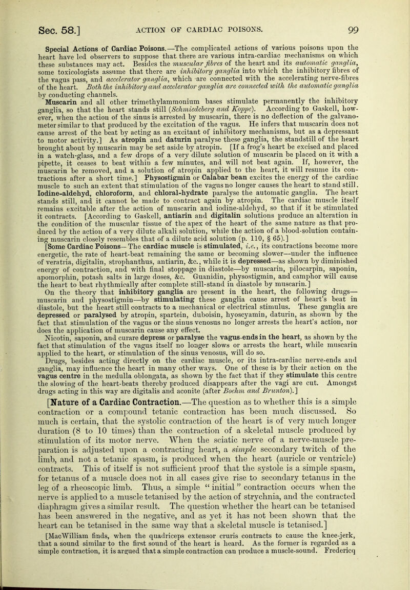 Special Actions of Cardiac Poisons.—The complicated actions of various poisons upon the heart have led observers to suppose that there are various intra-cardiac mechanisms on which these substances may act. Besides the muscular fibres of the heart and its automatic ganglia, some toxicologists assume that there are inldhitorij ganglia into which the inhibitory fibres of the vagus pass, and accelerator ganglia, which 'are connected with the accelerating nerve-fibres of the heart. Both the inhibitory and accelerator ganglia are cojineded with the automatic ganglia by conducting channels. Muscarin and all other trimethylammonium bases stimulate permanently the inhibitory ganglia, so that the heart stands still {Schmiedeberg and Koiopc). According to Gaskell, how- ever, when the action of the sinus is arrested by muscarin, there is no defieetion of the galvano- meter similar to that produced by the excitation of the vagus. He infers that muscarin does not cause arrest of the beat by acting as an excitant of inhibitory mechanisms, but as a depressant to motor activity.] As atropin and daturin paralyse these ganglia, the standstill of the heart brought about by muscarin may be set aside by atropin. [If a frog's heart be excised and placed in a watch-glass, and a few drops of a very dilute solution of muscarin be placed on it with a pipette, it ceases to beat within a few minutes, and will not beat again. _ If, however, the muscarin be removed, and a solution of atropin applied to the heart, it will resume its con- tractions after a short time.] Physostigmin or Calabar bean excites the energy of the cardiac muscle to such an extent that stimulation of the vagus no longer causes the heart to stand still. lodine-aldehyd, chloroform, and chloral-hydrate paralyse the automatic ganglia. The heart stands still, and it cannot be made to contract again by atropin. The cardiac muscle itself remains excitable after the action of muscarin and iodine-aldehyd, so that if it be stimulated it contracts. [According to Gaskell, antiarin and digitalin solutions produce an alteration in the condition of the muscular tissue of the apex of the heart of the same nature as that pro- duced by the action of a very dilute alkali solution, while the action of a blood-solution contain- ing muscarin closely resembles that of a dilute acid solution (p. 110, § 65).] [Some Cardiac Poisons— The cardiac muscle is stimulated, i.e., its contractions become more energetic, the rate of heart-beat remaining the same or becoming slower—under the influence of veratria, digitalin, strophanthus, antiarin, &c., while it is depressed—as shown by diminished energy of contraction, and with final stoppage in diastole—by muscarin, pilocarpin, saponin, apomorphin, potash salts in large doses, &c. Guanidin, physostigmin, and camphor will cause the heart to beat rhythmically after complete still-stand in diastole by muscarin.] On the theory that inhibitory ganglia are present in the heart, the following drugs— muscarin and physostigmin—by stimulating these ganglia cause arrest of heart's beat in diastole, but the heart still contracts to a mechanical or electrical stimulus. These ganglia are depressed or paralysed by atropin, spartein, duboisin, hyoscyamin, daturin, as shown by the fact that stimulation of the vagus or the sinus venosus no longer arrests the heart's action, nor does the application of muscarin cause any effect. Nicotin, saponin, and curare depress or paralyse the vagus-ends in the heart, as shown by the fact that stimulation of the vagus itself no longer slows or arrests the heart, while muscarin applied to the heart, or stimulation of the sinus venosus, will do so. Drugs, besides acting directly on the cardiac muscle, or its intra-cardiac nerve-ends and ganglia, may influence the heart in many other ways. One of these is by their action on the vagus centre in the medulla oblongata, as shown by the fact that if they stimulate this centre the slowing of the heart-beats thereby produced disappears after the vagi are cut. Amongst drugs acting in this way are digitalis and aconite (after Boehm and Brunton). ] [Nature of a Cardiac Contraction.—Tlie question as to whether this is a simple contraction or a compound tetanic contraction has been much discussed. So much is certain, that the systolic contraction of the heart is of very much longer duration (8 to 10 times) than the contraction of a skeletal muscle produced by stimulation of its motor nerve. When the sciatic nerve of a nerve-muscle pre- paration is adjusted upon a contracting heart, a simple secondary twitch of the limb, and not a tetanic spasm, is produced when the heart (auricle or ventricle) contracts. This of itself is not sufficient proof that the systole is a simple spasm, for tetanus of a muscle does not in all cases give rise to secondary tetanus in the leg of a rheoscopic limb. Thus, a simple  initial contraction occurs when the nerve is applied to a muscle tetanised by the action of strychnia, and the contracted diaphragm gives a similar result. The question whether the heart can be tetanised has been answered in the negative, and as yet it has not been shown that the heart can be tetanised in the same way that a skeletal muscle is tetanised.] [MacWilliam finds, when the quadriceps extensor cruris contracts to cause the knee-jerk, that a sound similar to the first sound of the heart is heard. As the former is regarded as a simple contraction, it is argued that a simple contraction can produce a muscle-sound. Fredericq