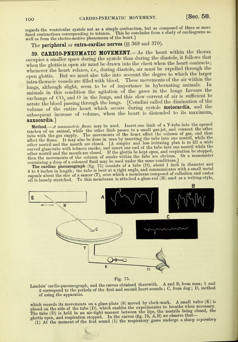 lOO regards the ventricular systole not as a simple contraction, but as composed of three or more fused contractions corresponding to tetanus. This he concludes from a study of cardiograms as well as from the electro-motive phenomena of the heart.] The peripheral or extra-cardiac nerves (§§ 369 and 370). 59. CARDIO-PNEUMATIC MOVEMENT.—As the heart within the thorax occupies a smaller space during the systole than during the diastole, it follows that when the glottis is open air must be drawn into the chest when the heart contracts; whenever the heart relaxes, i.e., during diastole, air must be expelled through the open o-lottis. But we must also take into account the degree to which the larger intrathoracic vessels are filled with blood. These movements of the air withm the lungs although sHght, seem to be of importance in hybernatmg animals, in animals in this condition the agitation of the gases in the lungs favours the exchange of CO, and 0 in the lungs, and this slow current of air is sufficient to aerate the blood passing through the lungs. [Ceradini called the diminution of the volume of the entire heart which occurs during systole meiocardia, and tne subsequent increase of volume, when the heart is distended to its maximum, auxocardia.] Method.-^ manometric flame may be used. Insert one limb of a Y-tube into the opened trachea of an animal, while the other limb passes to a small gas-jet and connect the other tube with the gas supply. The movements of the heart affect the_ column of gas, and thus affect the flame It may also be done in man by inserting the tube into one nostril while the other nostril and the mouth are closed. [A simpler and less irri atmg plan is to fill a wide curved glass-tube with tobacco smoke, and insert one end of the tube into one nostril while the other nostril and the mouth are closed. If the glottis be kept open, and respiration be stopped then the movements of the column of smoke within the tube are obvious. Or a manometei containing a drop of a coloured fluid may be used under the same conditions.] The cafdiac pneumograph (fig. 75) consists of a tube (D), about 1 inch m diameter and 6 to 8 inches in length; the tube is bent at a right angle and communicates with a small metal capsule about the size of a saucer (T), over which a membrane composed collo^^o^-ff^^^^.«^^,«^^ oil is loosely stretched. To this membrane is attached a glass-rod (H) used as a writing-style, Fig. 75. Landois' cardio-pneumograph, and the curves obtained therewith. A and B, from man; 1 and 2 correspond to the periods of the first and second heart-sounds ; C, from dog ; D, method of using the apparatus. which records its movements on a glass-plate (S) moved by clock-work A small ^alje (f ) is placed on the side of the tube (D). which enables the experimenter to breathe when necessary The tube (D) is held in an air-tight manner between the ips the nostrils being closed, the glottis open, and respiration stopped. In the curves (fig. 75, A,B) observe that- ^ (1) At the momeAtofthe first sound (1) the respiratory gases undergo a sharp expiratory