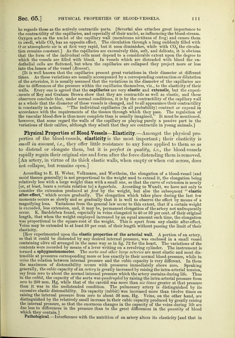 Sec. 65.] PHYSICAL PROPERTIES OF BLOOD-VESSELS. he regards these as the actively contractile parts. [Severini also attaches great importance to the contractility of the capillaries, and especially of their nuclei, as influencing the blood-stream. Oxygen acts on the nuclei of the capillary wall (membrana nictitans of frog) and causes them to swell, while COg has an opposite effect. The circulation through a lung suddenly filled with 0 or atmospheric air is at first very rapid, but it soon diminishes, while with COg the circula- tion remains constant.] As the capillaries are excessively thin, soft, and delicate, it is obvious that the form of the individual cells must depend to a considerable extent upon the degree to which the vessels are filled with blood. In vessels which are distended with blood the en- dothelial cells are flattened, but when the capillaries are collapsed they project more or less into tha lumen of the vessel [Renaut). [It is well known that the capillaries present great variations in their diameter at different times. As these variations are usually accompanied b}^ a corresponding contraction or dilatation of the arterioles, it is usually assumed that the variations in the diameter of the capillaries are due to differences of the pressure within the capillaries themselves, viz., to the elasticity of their walls. Every one is agreed that the capillaries are very elastic and extensile, but the experi- .ments of Roy and Graham Brown show that they are contractile as well as elastic, and these observers conclude that, under normal conditions, it is by the contractility of the capillary wall as a whole that the diameter of these vessels is changed, and to all appearance their contractility is constantly in action. The individual capillaries (in all probability) contract or expand in accordance with the requirements of the tissues through which they pass. The regulation of the vascular blood-flow is thus more complete than is usually imagined. It must be mentioned, however, that some regard the walls of the capillary as playing purely a passive part in the variations of their calibre, although they admit that they are contractile in young animals.] Physical Properties of Blood-Vessels—Elasticity.—Amongst the physical pro- perties of the blood-vessels, elasticity is the most important; their elasticity is small in amount, i.e., they offer Httle resistance to any force apj)lied to them so as to distend or elongate them, but it is perfect in quality, i.e., the blood-vessels rapidly regain their original size and form after the force distending them is removed. [An artery, in virtue of its thick elastic walls, when empty or when cut across, does not collapse, but remains open.] According to E. H. Weber, Volkmann, and Wertheim, the elongation of a blood-vessel (and moist tissues generally) is not proportional to the weight used to extend it, the elongation being relatively less with a large weight than with a small one, so that the curve of extension is nearly [or, at least, bears a certain relation to] a hyperbola. According to Wundt, we have not only to consider the extension produced at fa^st by the weight, but also the subsequent  elastic after-effect, Avhich occurs gradually. The elongation which takes place during the last few moments occurs so slowly and so gradually that it is well to observe the effect by means of a magnifying lens. Variations from the general law occur to this extent, that if a certain weight is exceeded, less extension, and, it may be, permanent elongation of the artery not unfrequently occur. K. Bardeleben found, especially in veins elongated to 40 or 50 per cent, of their original length, that when the weight employed increased by an equal amount each time, the elongation was proportional to the square-root of the weight. This is apart from any elastic after-effect. Veins may be extended to at least 50 per cent, of their length without passing the limit of their elasticity. [Roy experimented upon the elastic properties of the arterial wall. A portion of an artery, so that it could be distended by any desired internal pressure, was enclosed in a small vessel containing olive oil arranged in the same way as in fig. 72 for the heart. The variations of the contents were recorded by means of a lever writing on a revolving cylinder. The instrument is ternied a sphygmotonometer. The aorta and other large arteries are most elastic and most dis- tensible at pressures corresponding more or less exactly to their normal blood-pressure, while in veins the_ relation between internal pressure and the cubic capacity is very different. In them the maximum of distensibility occurs with pressures immediately above zero. Speaking generally, the cubic capacity of an artery is greatly increased by raising the intra-arterial tension, say from zero to about the normal internal pressure which the artery sustains during life. Thus in the rabbit, the capacity of the aorta was quadrupledhy raising the intra-arterial pressure from zero to 200 mm. Hg, while that of the carotid was more than six times greater at that pressure than it was in the undistended condition. The pulmonary artery is distinguished by its excessive elastic distensibility. Its capacity (rabbit) was increased more than twelve times on raising the internal pressure from zero to about 36 mm. Hg. Veins, on the other hand, are distinguished by the relatively small increase in their cubic capacity produced by greatly raising the internal pressure, so that the enormous changes in the capacity of the veins during life are due less to differences in the pressure than to the great differences in the quantity of blood which they contain.] Pathological.—Interference with the nutrition of an artery alters its elasticity [and that in