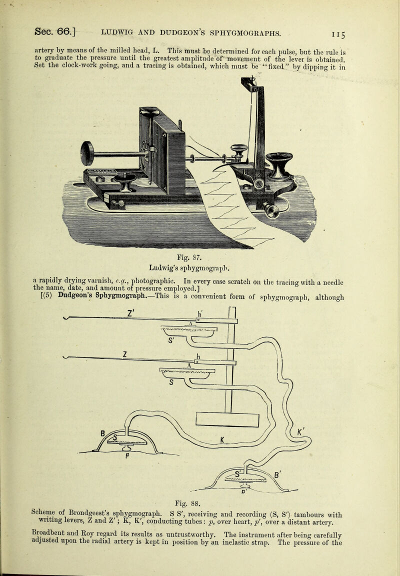 artery by means of the milled head, L. This must be determined for each pulse, but the rule is to graduate the pressure until the greatest amplitude of-movement of the lever is obtained. Set the clock-work going, and a tracing is obtained, which must be '-fixed by dipping it iii Fig. 87. Ludwig's sphygmograph. a rapidly drying varnish, e.g., photographic. In every case scratch on the tracing with a needle the name, date, and amount of pressure employed.] [(5) Dudgeon's Sphygmograph.—This is a convenient form of sphygmograph, although Fig. 88. Scheme of Brondgeest's sphygmograph. S S', receiving and recording (S, S') tambours with writing levers, Z and Z'; K, K', conducting tubes: p, over heart, p', over a distant artery. Broadbent and Roy regard its results as untrustworthy. The instrument after being carefully adjusted upon the radial artery is kept in position by an inelastic strap. The pressure of the