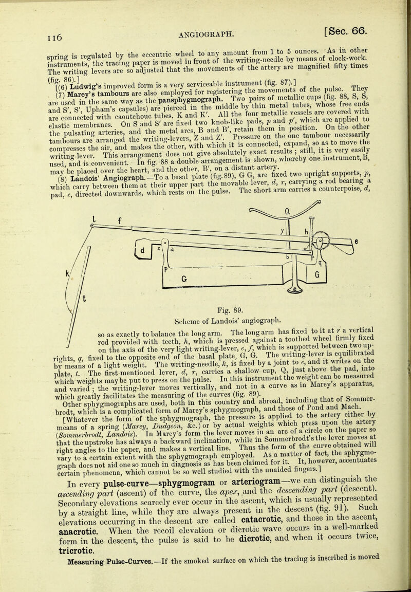 ANGIOGRAPH. The^'rithig leversTre so^adjusted that the ix^ovements of the artery are magnified fifty times ^^[(efLudwig's improved form is a very serviceable instrument (fig. 87).] Scheme of Landois' angiograph. so as exactly to balance the long arm. The long arm has fixed to it I a ve^^^^^^^^ rod provided with teeth, h, which is pressed against a toothed wheel ^rmly fixed on the axis of the very light writing-lever, e, f, which is supported ^^t^een two up- rights a fixed to the opposite end of the basal plate, G, G. The wnting-lever is equilibrated bv means of a 1 ght weight. The writing-needle,^ is fixed by a joint to e and it writes on the lte,T The first-mentioned lever, d, %, carries a shallow cup, Q, just above the pad mto which weights maybe put to press on the pulse. In this instrument the weight can ™3 rnd va3; the writing-lever moves vertically, and not in a curve as in Marey s appaiatus, which greatly facilitates the measuring of the curves (tig. 89) _ anrnmer Othe? sphygmographs are used, both in this country abroad including tha of S^^^^ brodt, which fs a coniplicated form of Marey's sphygmograph, and those of f/>^^'i;^J^^^ , , [Whatever the form of the sphygmograph, the Pressure is applied to the ^r^ery either^^^^^^ m ans of a spring {Marey, Dudgeon, &c.)or by actual weights ^^^^^^^ PJf,^^, ^ he iSommerbrodt, Landois). In Marey's form the lever moves in an ^^^Z/^'^^^f^^^ Z hat the upstroke has always a backward inclination, while ^^l ^ommerbrodt s the lev^^^^^^^^^^ right angles to the paper, and makes a vertical line. Thus the torm of the curve obtained wm vary to I certain extent with the sphygmograph employed. As a ' f ^SS^s graph doesnot aidoneso much in diagnosis as has been claimed for it It, howevei, accentuates certain phenomena, which cannot be so well studied with the unaided fingers. J In every pulse-curve-sphygmogram or arteriogram-we can distinguish the ascending part (ascent) of the curve, the aper, the descending part (descent) Secondary elevations scarcely ever occur in the as(;eiit, which is usually represented by a straight line, while they are always present in the descent (hg. 91). bucü elevations occurring in the descent are called catacrotic, and those m the ascent anacrotic. When the recoil elevation or dicrotic wave occurs m a weü-marKea form in the descent, the pulse is said to be dicrotic, and when it occurs twice, tricrotic. Measuring Pulse-Curves.-If the smoked surface on which the tracing is inscribed is moved