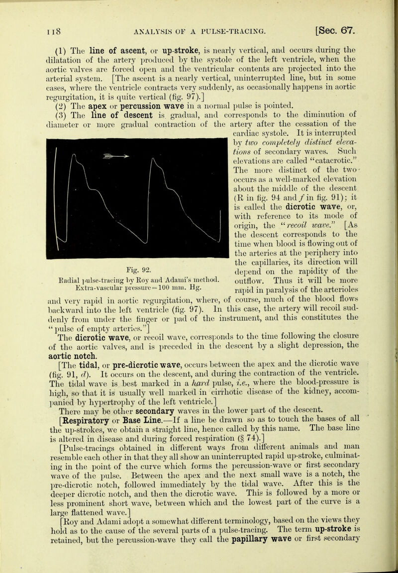 (1) The line of ascent, or np-stroke, is nearly vertical, and occurs during the dilatation of the artery produced by the systole of the left ventricle, when the aortic valves are forced open and the ventricular contents are projected into the arterial system. [The ascent is a nearly vertical, uninterrupted line, but in some cases, where the ventricle contracts very suddenly, as occasionally happens in aortic regurgitation, it is quite vertical (fig. 97).] (2) The apex or percussion wave in a normal pulse is pointed. (3) The line of descent is. gradual, and corresponds to the diminution of diameter or more gradual contraction of the artery after the cessation of the cardiac systole. It is interrupted by two com-pletely didi7ict eleva- tions of secondary waves. Such elevations are called catacrotic. The more distinct of the two' occurs as a well-marked elevation about the middle of the descent (R in fig. 94 and /in fig. 91); it is called the dicrotic wave, or, with reference to its mode of origin, the recoil wave.'' [As the descent corresponds to the time when blood is flowing out of the arteries at the periphery into the capillaries, its direction will depend on the rapidity of the Eadial ]iulse-tracing by Koy and Adami's method. outflow. Thus it will be more Extra-vascular pressure = 100 mm. Hg. ^^^^^ -^^ paralysis of the arterioles and very rapid in aortic regurgitation, where, of course, much of the blood flows l)ackward into the left ventricle (fig. 97). In this case, the artery will recoil sud- denly from under the finger or pad of the instrument, and this constitutes the  pulse of empty arteries.] The dicrotic'wave, or recoil wave, corresponds to the time following the closure of the aortic valves, and is preceded in the descent by a slight depression, the aortic notch. [The tidal, or pre-dicrotic wave, occurs between the apex and the dicrotic wave (fig. 91, d). It occurs on the descent, and during the contraction of the ventricle. The tidal wave is best marked in a hjard pulse, i.e., where the blood-pressure is high, so that it is usually well marked in cirrhotic disease of the kidney, accom- panied by hypertrophy of the left ventricle.] There may be other secondary waves in the lower part of the descent. [Respiratory or Base Line.—If a line be drawn so as to touch the bases of all the up-strokes, we obtain a straight line, hence called by this name. The base line is altered in disease and during forced respiration (§ 74).] [Pulse-tracings obtained in difi'erent ways from diiferent animals and man resemble each other in that they all show an uninterrupted rapid up-stroke, culminat- ing in the point of the curve 'which forms the percussion-wave or first secondary wave of the pulse. Between the apex and the next small wave is a notch, the pre-dicrotic notch, followed immediately by the tidal wave. After this is the deeper dicrotic notch, and then the dicrotic wave. This is followed by a more or less prominent short Avave, between which and the lowest part of the curve is a large flattened wave.] [Roy and Adami adopt a somewhat difi'erent terminology, based on the views they hold as to the cause of the several parts of a pulse-tracing. The term up-stroke is retained, but the percussion-wave they call the papillary wave or first secondary