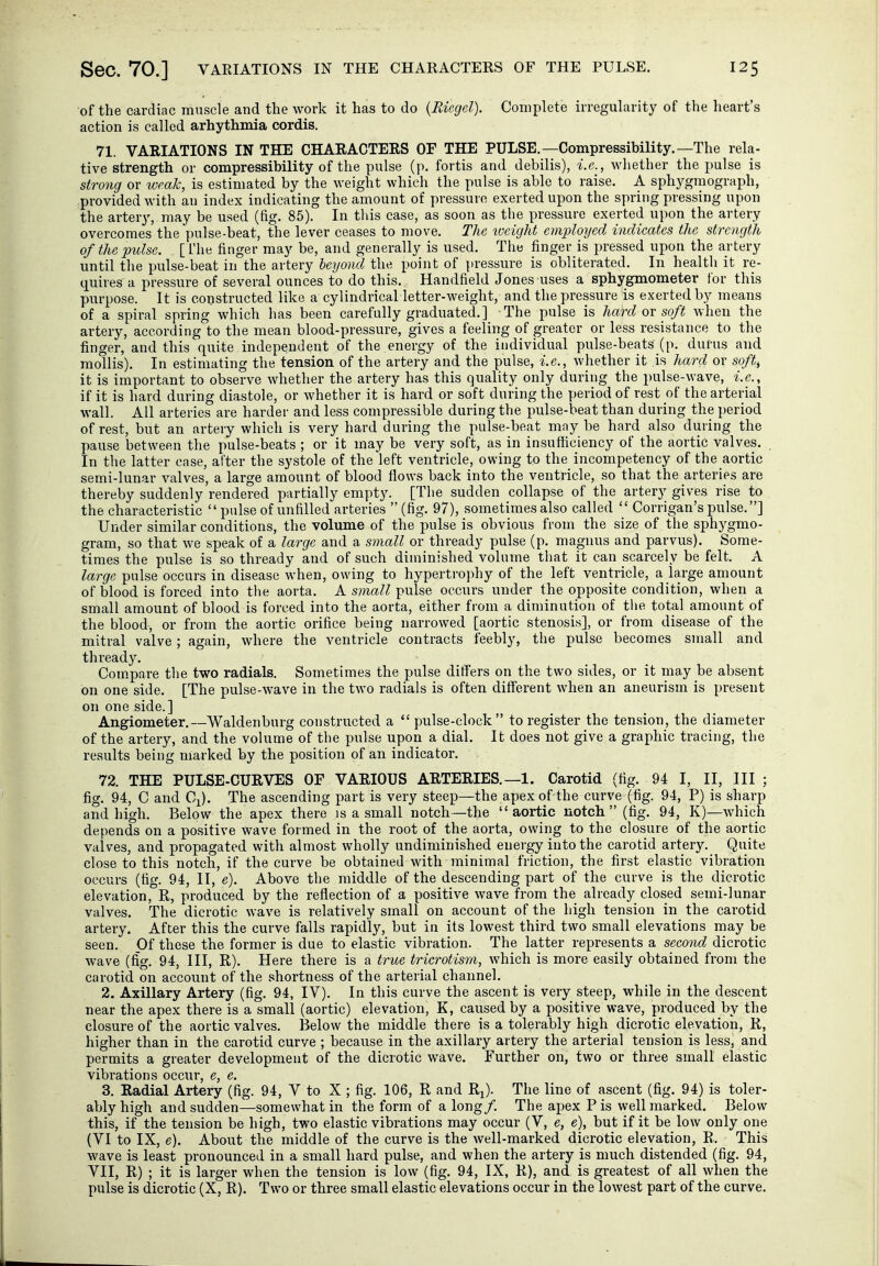 of the cardiac muscle and the work it has to do {Riegel). Complete irregularity of the heart's action is called arhythmia cordis. 71. VARIATIONS IN THE CHARACTERS OF THE PULSE.—Compressibility.—The rela- tive strength or compressibility of the pulse (p. fortis and debilis), i.e., whether the pulse is strong or weak, is estimated by the weight which the pulse is able to raise. A sphygmograph, provided with an index indicating the amount of pressure exerted upon the spring pressing upon the arter}', may be used (fig. 85). In this case, as soon as the pressure exerted upon the artery overcomes the pulse-beat, the lever ceases to move. The weight employed indicates the strength of the pulse. . [ I'he finger may be, and generally is used. The finger is pressed upon the artery until the pulse-beat in the artery beyond the point of pressure is obliterated. In health it re- quires a pressure of several ounces to do this. Handheld Jones uses a sphygmometer for this purpose. It is constructed like a cylindrical letter-weight, and the pressure is exerted by means of a spiral spring which has been carefully graduated.] The pulse is hard ov soft when the artery, according to the mean blood-pressure, gives a feeling of greater or less resistance to the finger, and this quite independent of the energy of the individual pulse-beats (p. durus and mollis). In estimating the tension of the artery and the pulse, i.e., whether it is hard or soft^ it is important to observe whether the artery has this quality only during the pulse-wave, i.e., if it is hard during diastole, or whether it is hard or soft during the period of rest of the arterial wall. All arteries are harder and less compressible during the pulse-beat than during the period of rest, but an artery which is very hard during the pulse-beat may be hard also during the pause between the pulse-beats ; or it may be very soft, as in insufficiency of the aortic valves. In the latter case, after the systole of the left ventricle, owing to the incompetency of the aortic semi-lunar valves, a large amount of blood flows back into the ventricle, so that the arteries are thereby suddenly rendered partially empty. [The sudden collapse of the artery gives rise to the characteristic  pulse of unfilled arteries (fig. 97), sometimes also called  Corrigan's pulse.] Under similar conditions, the volume of the pulse is obvious from the size of the sphygmo- gram, so that we speak of a large and a small or thready pulse (p. magnus and parvus). Some- times the pulse is so thready and of such diminished volume that it can scarcely be felt. A large pulse occurs in disease when, owing to hypertrophy of the left ventricle, a large amount of blood is forced into the aorta. A small pulse occurs under the opposite condition, when a small amount of blood is forced into the aorta, either from a diminution of the total amount of the blood, or from the aortic orifice being narrowed [aortic stenosis], or from disease of the mitral valve ; again, where the ventricle contracts feebly, the pulse becomes small and thready. Com.pare the two radials. Sometimes the pulse differs on the two sides, or it may be absent on one side. [The pulse-wave in the two radials is often different when an aneurism is present on one side.] Angiometer.—Waldenburg constructed a pulse-clock to register the tension, the diameter of the artery, and the volume of the pulse upon a dial. It does not give a graphic tracing, the results being marked by the position of an indicator. 72. THE PULSE-CURVES OF VARIOUS ARTERIES.—1. Carotid (fig. 94 I, II, III ; fig. 94, C and Ci). The ascending part is very steep—the apex of the curve (fig. 94, P) is sharp and high. Below the apex there is a small notch—the aortic notch (fig, 94, K)—which depends on a positive wave formed in the root of the aorta, owing to the closure of the aortic valves, and propagated with almost wholly undiminished energy into the carotid artery. Quite close to this notch, if the curve be obtained with minimal friction, the first elastic vibration occurs (fig. 94, II, e). Above the middle of the descending part of the curve is the dicrotic elevation, R, produced by the reflection of a positive wave from the already closed semi-lunar valves. The dicrotic wave is relatively small on account of the high tension in the carotid artery. After this the curve falls rapidly, but in its lowest third two small elevations may be seen. Of these the former is due to elastic vibration. The latter represents a second dicrotic wave (fig. 94, III, R). Here there is a true tricrotism, which is more easily obtained from the carotid on account of the shortness of the arterial channel. 2. Axillary Artery (fig. 94, IV). In this curve the ascent is very steep, while in the descent near the apex there is a small (aortic) elevation, K, caused by a positive wave, produced by the closure of the aortic valves. Below the middle there is a tolerably high dicrotic elevation, K, higher than in the carotid curve ; because in the axillary artery the arterial tension is less, and permits a greater development of the dicrotic wave. Further on, two or three small elastic vibrations occur, e, e. 3. Radial Artery (fig. 94, V to X ; fig. 106, R and R^). The line of ascent (fig. 94) is toler- ably high and sudden—somewhat in the form of a long/. The apex Pis well marked. Below this, if the tension be high, two elastic vibrations may occur (V, e, e), but if it be low only one (VI to IX, e). About the middle of the curve is the well-marked dicrotic elevation, R. This wave is least pronounced in a small hard pulse, and when the artery is much distended (fig. 94, VII, R) ; it is larger when the tension is low (fig. 94, IX, R), and is greatest of all when the pulse is dicrotic (X, R). Two or three small elastic elevations occur in the lowest part of the curve.