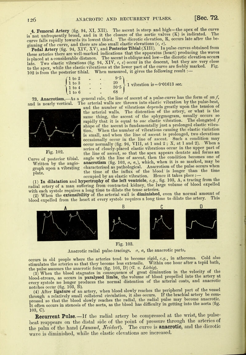 4 Femoral Artery (fig. 94, XI, XII). The ascent is steep and higli—the apex of the curve is'not unfrequently broad, and in it the closure of the aortic valves (K) is indicated. The curve falls rapidly towards its lowest third. The dicrotic elevation, R, occurs late after the be- crinning of the curve, and there are also small elastic elevations {e, e). , . -, ^ Pedal Artery (tig. 94, XIV, XV), and Posterior Tibial (XIII). In pulse-curves obtained from these arterie« there arc well-marked indications that the apparatus (heart) producing the waves is placed at a considerable distance. The ascent is oblique and low—the dicrotic elevation occurs late Two elastic vibrations (fig. 94, XIV, e, e) occur in the descent, but they are very close to the apex, while the elastic vibrations at the lower part of the curve are feebly marked. Fig. 102 is from'the posterior tibial. When measured, it gives the following result :— rito2 . . 9-5^ J } to 3 . . ^2 _ I 1 vibration is = 0-01613 sec. I 1 to 4 . . 30 5 VI to 6 . . 68 j 73 Anacrotism.—As a general rule, the line of ascent of a pulse-curve has the form of an/, and is nearly vertical. The arterial walls are thrown into elastic vibration by the pulse-beat and the number of vibrations depends greatly upon the tension of the arterial walls. The distention of the artery, or what is the same thing, the ascent of the sphygmogram, usually occurs so rapidly that it is equal to one elastic vibration. The elongated / shape of the ascent is fundamentally just a prolonged elastic vibra- tion. When the number of vibrations causing the elastic variation is small, and when the line of ascent is prolonged, two elevations occasionally occur in the line of ascent. Such a condition may occur normally (fig. 94, VIII, at 1 and 2 ; X, at 1 and 2). When a series of closely-placed elastic vibrations occur in the upper part of the line of ascent, so that the apex appears dentate and forms an angle with the line of ascent, then the condition becomes one of anacrotism (fig. 103, a, a,), which, when it is so marked, may be characterised as pathological. Anacrotism of the pulse occurs when the time of the influx of the blood is longer than the time occupied bv an elastic vibration. Hence it takes place :— (1) In düatation and hypertrophy of the left ventricle, e.g., fig. 103, A, a tracing from the radial artery of a man suffering from contracted kidney, the large volume of blood expelled with each systole requires a long time to dilate the tense arteries. (2) When the extensibility of the arterial wall is diminished, even the normal amount ot blood expelled from the heart at every systole requires a long time to dilate the artery. This B C D Carve of posterior tibial. Written by the angio- graph upon a vibrating plate. Fig. 103. Anacrotic radial pulse-tracings, a, a, the anacrotic parts, occurs in old people where the arteries tend to become rigid, e.g., in atheroma. Cold also stimulates the arteries so that they become less extensile. Within one hour after a tepid bath, the pulse assumes the anacrotic form (fig. 103, D) ((7. v. Ltß&ig'). (3) When the blood stagnates in consequence of great diminution in the velocity ot the blood-stream, as occurs in paralysed limbs, the volume of blood propelled into the artery at every systole no longer produces the normal distention of the arterial coats, and anacrotic notches occur (fig. 103, B). , , . i , e i (4) After ligature of an arterv, when blood slowly reaches the peripheral part ot the vessel through a relatively small collateral circulation, it also occurs. If the brachial artery be com- pressed so that the blood slowly reaches the radial, the radial pulse may become anacrotic. It often occurs in stenosis of the aorta, as the blood has difiiculty in getting into the aorta (hg. 103, C). Recurrent Pulse.—If the radial artery be compressed at the wrist, the pulse- beat reappears on the distal side of the point of pressure through the arteries of the palm of the hand (Janaud, Neidert), The curve is anacrotic, and the dicrotic wave is diminished, while the elastic elevations are increased.