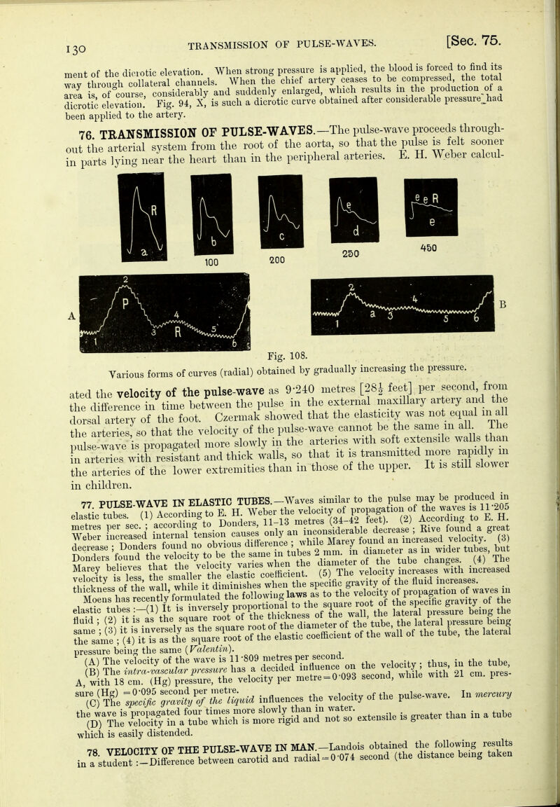 130 ment of the dicrotic elevation. When strong pressure is applied, the blood is forced to find its rfthrouah collateral channels. When the chief artery ceases to be compressed he total Tiea i of course, considerably and suddenly enlarged, which results m the production of a dicrotic elevation. Fig. 94, X, is such a dicrotic curve obtained after considerable pressure^^ad been applied to the artery. 76 TRANSMISSION OP PULSE-WAVES.—The pulse-wave proceeds through- out tile arterial system from the root of the aorta, so that the pulse is felt sooner in parts lying near the heart than in the peripheral arteries. E. H. Weber calcul- m K \ J ^ c 250 ' 100 200 4S0 rig. 108. Various forms of curves (radial) obtained by gradually iucreasing the pressure, ated the velocity of the pulse-wave as 9-240 metres [28l feet] per second from the d fference in time between the pulse in the external maxillary ar ery and the lorsal artery of the foot. Czermak showed that the elasticity was not equal in all the arteriesfso that the velocity of the pulse-wave canno be the same in aU^ The uulse-wavo is propagated more slowly in the arteries with soft extensile walls than n arterts wl^ rlistant and thick walls, so that it is transmitted more rapidly m tL arierTes of the lower extremities than in those of the upper. It is still slower in children. 77 PULSE WAVE INELASTIC TUBES.-Waves similar to the pulse may be produced in elaSef m^ccL-diugtoE a Weberth^^^^^^^^^^^ Marey believes that ««/''»f ^,-Ic'eoIffideS^ f 7x1« v loeUy ^creasL w^^^ iicLsed pressure being the same (Valentin). TC)'?H IZ^i:} Z%M influences the velocity of the pulse-wave. In .ur.ury V;Tli%SrtTi?atL:S^^^^^^^^^ e.te„sile is greater than in a tube which is easily distended. 7« vFLOriTY OF THE PULSE-WAVE IN MAN.-Landois obtained the following results in a Jden? -DiffereT^^^ carotid and radial = 0-074 second (the distance being taken