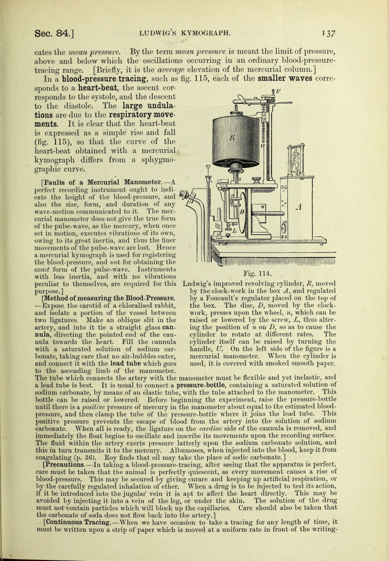 cates the mean pressure. By the term mean iwessure is meant the limit of pressure, above and below which the oscillations occurring in an ordinary blood-pressure- tracing range. [Briefly, it is the average elevation of the mercurial column.] In a blood-pressure tracing, such as fig. 115, each of the smaller waves corre- sponds to a heart-beat, the ascent cor- responds to the systole, and the descent to the diastole. The large undula- tions are due to the respiratory move- ments. It is clear that the heart-beat is expressed as a simple rise and fall (fig. 115), so that the curve of the heart-beat obtained with a mercurial kymograph difi'ers from a sphygmo- grajDhic curve. [Faults of a Mercurial Manometer.—A perfect recording instrument ought to indi- cate the height of the blood-pressure, and also the size, form, and duration of any wave-motion communicated to it. The mer- curial manometer does not give the true form of the piüse-wave, as the mercury, when once set in motion, executes vibrations of its own, owing to its great inertia, and thus the liner movements of the pulse-wave are lost. Hence a mercurial kymograph is used for registering the blood-pressure, and not for obtaining the exact form of the pulse-wave. Instruments with less inertia, and with no vibrations peculiar to themselves, are required for this purpose.] [Method, of measuring the Blood-Pressure. —Expose the carotid of a chloralised rabbit, and isolate a portion of the vessel between two ligatures. Make an oblique slit in the artery, and into it tie a straight glass can- nula, directing the pointed end of the can- nula towards the heart. Fill the cannula with a saturated solution of sodium car- bonate, taking care that no air-bubbles enter, and connect it with the lead tube which goes to the ascending limb of the manometer. The tube which connects the artery with the manometer must be flexible and yet inelastic, and a lead tube is best. It is usual to connect a pressure-bottle, containing a saturated solution of sodium carbonate, by means of an elastic tube, with the tvibe attached to the manometer. This bottle can be raised or lowered. Before beginning the experiment, raise the ]u-essure-bottle imtil there is a positive pressure of mercury in the manometer about equal to the estimated blood- pressure, and then clamp the tube of the pressure-bottle where it joins the lead tube. This positive pressure prevents the escape of blood from the artery into the solution of sodium carbonate. When all is ready, the ligature on the cardiac side of the cannula is removed, and immediately the float begins to oscillate and inscribe its movements upon the recording surface. The fluid within the artery exerts pressure latterly upon the sodium carbonate solution, and this in turn transmits it to the mercury. Albumoses, when injected into the blood, keep it from coagulating (p. 36). Eoy finds that oil may take the place of sodic carbonate.] [Precautions.—In taking a blood-pressure-tracing, after seeing that the apparatus is perfect, care must be taken that the animal is perfectly quiescent, as every movement causes a rise of blood-pressure. This may be secured by giving curare and keeping up artificial respiration, or by the carefully regulated inhalation of ether. When a drug is to be injected to test its action, if it be introduced into the jugular vein it is a[>t to aflect the heart directly. This may be avoided by injecting it into a vein of the leg, or under the skin. The solution of the drug must not contain particles which will block up the capillaries. Care should also be taken that the carbonate of soda does not flow back into the artery.] [Continuous Tracing.—When we have occasion to take a tracing for any length of time, it must be WTitten upon a strip of paper which is moved at a uniform rate in front of the writing- Fig. 114. Ludwig's improved revolving cylinder, R, moved by the clock-work in the box A, and regulated by a Foucault's regulator placed on the top of the box. The disc, D, moved by the clock- work, presses upon the wheel, n, which can be raised or lowered by the screw, L, thus alter- ing the position of n on D, so as to cause the cylinder to rotate at dirterent rates. The cylinder itself can be raised by turning the handle, U. On the left side of the figure is a mercurial manometer. When the cylinder is used, it is covered with smoked smooth paper.