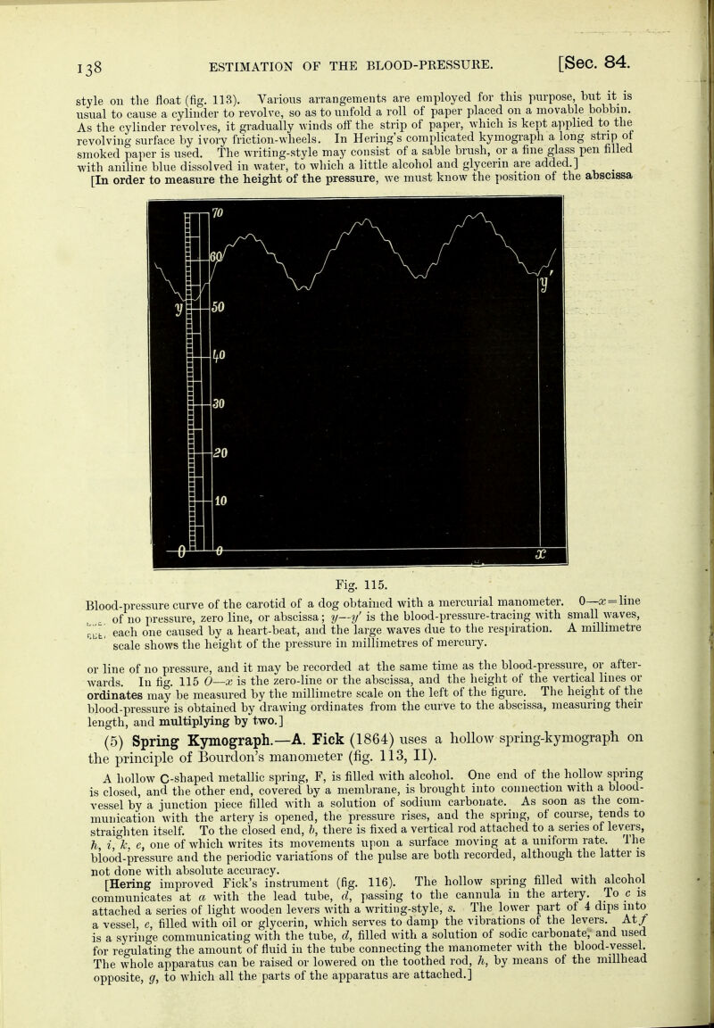 style on the float (fig. 113). Various arrangements are employed for this purpose, but it is usual to cause a cylinder to revolve, so as to unfold a roll of paper placed on a movable bobbin. As the cylinder revolves, it gradually winds off the strip of paper, which is kept applied to the revolving surface by ivory friction-wheels. In Herings complicated kymograph a long strip of smoked paper is used. The writing-style may consist of a sable brush, or a fine glass pen filled with aniline blue dissolved in water, to which a little alcohol and glycerin are added.] ^ [In order to measure the height of the pressure, we must know the position of the abscissa Fig. 115. Blood-pressure curve of the carotid of a dog obtained with a mercurial manometer. 0—a; = line of no pressure, zero line, or abscissa; y—y' is the blood-pressure-tracing Avith small waves, r,^t, each one caused by a heart-beat, and the large waves due to the respiration. A millimetre scale shows the height of the pressure in millimetres of mercury. or line of no pressure, and it may be recorded at the same time as the blood-pressure, or_ after- wards. In fig. 115 0—x is the zero-line or the abscissa, and the height of the vertical lines or ordinates may be measured by the millimetre scale on the left of the figure. The height of the blood-pressure is obtained by drawing ordinates from the curve to the abscissa, measuring their length, and multiplying by two.] (5) Spring Kymograph.—A. Pick (1864) uses a lioUow spring-kymograph on the principle of Bourdon's manometer (fig. 113, II). A hollow C-shaped metallic spring, F, is filled with alcohol. One end of the hollow spring is closed, and the other end, covered by a membrane, is brought into connection with a blood- vessel by a junction piece filled with a solution of sodium carbonate. As soon as the com- munication with the artery is opened, the pressure rises, and the spring, of course, tends to straighten itself. To the closed end, ft, there is fixed a vertical rod attached to a series of levers, h, i, e, one of which writes its movements upon a surface moving at a uniform rate. The biood-pressure and the periodic variations of the pulse are both recorded, although the latter is not done with absolute accuracy. 1,1 [Hering improved Fick's instrument (fig. 116). The hollow spring filled with alcohol communicates at a with the lead tube, d, passing to the cannula in the artery. To c is attached a series of light wooden levers with a writing-style, s. The lower part of 4 dips into a vessel, e, filled with oil or glycerin, which serves to damp the vibrations of the levers. At/ is a syringe communicating with the tube, d, filled with a solution of sodic carbonate, and used for regulating the amount of fluid in the tube connecting the manometer with the blood-vessel. The whole apparatus can be raised or lowered on the toothed rod, h, by means of the miUhead opposite, g, to which all the parts of the apparatus are attached.]