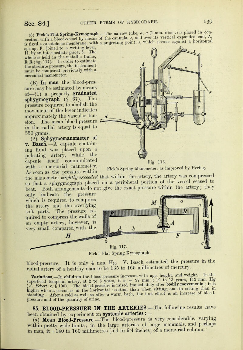 OTHER FORMS OF KYMOGRAPH. (6) Fick's Flat Spring-Kymograph.—The narrow tube, a, a (1 mm. diam.) is placed in con- nection with a blood-vessel by means of the cannula, c, and oyer its vertical expanded end, A Is hxed Tcaoutchouc membrane, with a projecting point, which presses against a horizontal spring, F, joined to a writing-lever, H, by an intermediate piece, b. The whole is held in the metallic frame, R R (Hg. 117). In order to estimate the absolute pressure, the instrument must be compared previously with a mercurial manometer. (B) In man the blood-pres- sure may be estimated by means of—(1) a properly graduated sphygmograph (§ 67). The pressure required to abolish the movement of the lever indicates approximately the vascular ten- sion. The mean blood-pressure in the radial artery is equal to 550 grams. (2) Sphygmomanometer of V. Bäsch.—A capsule contain- ing fluid was placed upon a pulsating artery, while the capsule itself communicated with a mercurial manometer. As soon as the pressure within the manometer slüjhtly exceeded that within the artery, the artery was compressed so that a sphygmograph placed on a peripheral portion of the vessel ceased to beat. Both arrangements do not give the exact pressure within the artery; they only indicate the pressure which is required to compress the artery and the overlying soft parts. The pressure re- quired to compress the walls of an empty artery, however, is very small compared with the H Fig. IK Fick's Spring Manometer, as improved by Hering, Fig. 117. Fick's Flat Spring Kymograph. in the blood-pressure. It is only 4 mm. Hg. Y. Bäsch estimated the pressure radial artery of a healthy man to be 135 to 165 millimetres of mercury. Variations.—In children the blood-pressure increases with age, height, and weight. In the superficial temporal artery, at 2 to 3 years, it is = 97 mm ; 12 to 13 years, 113 mm. Hg {A. Eckert, c. § 100). The blood-pressure is raised immediately after bodily movements ; it is higher wlien a person is in the horizontal position than when sitting, and m sitting than m standing. After a cold as well as after a warm bath, the first effect is an increase of blood- pressure and of the quantity of urine. 85. BLOOD-PRESSURE IN THE ARTERIES.—The following results have been obtained by experiment on systemic arteries :— (a) Mean Blood-Pressure.—The blood-pressure is very considerable, varying within pretty wide limits; in the large arteries of large mammals, and perhaps in man, it = 140 to 160 millimetres [5-4 to 6*4 inches] of a mercTirial column.