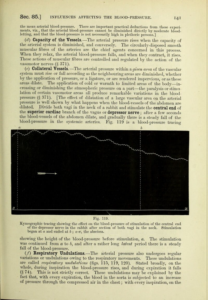 Sec. 85.] INFLUENCES AFFECTING THE BLOOD-PRESSURE. the mean arterial blood-pressure. There are important practical deductions from these experi- ments, viz., that the arterial blood-pressure cannot be diminished directly by moderate blood- letting, and that the blood-pressure is not necessarily high in plethoric persons.] (d) Capacity of the Vessels.—The arterial pressure rises when the capacity of the arterial system is diminished, and conversely. The circularly-disposed smooth muscular fibres of the arteries are the chief agents concerned in this process. When they relax, the arterial blood-pressure falls, and when they contract, it rises. These actions of muscular fibres are controlled and regulated by the action of the vasomotor nerves (§ 371). (e) Collateral Vessels. —The arterial pressure within a given area of the vascular system must rise or fall according as the neighbouring areas are diminished, whether by the application of pressure, or a ligature, or are rendered impervious, or as these areas dilate. The application of cold or warmth to limited areas of the body—in- creasing or diminishing the atmospheric pressure on a part—the paralysis or stimu- lation of certain vasomotor areas all produce remarkable variations in the blood- pressure (§ 371). [The effect of dilatation of a large vascular area on the arterial pressure is well shown by what happens when the blood-vessels of the abdomen are dilated. Divide both vagi in the neck of a rabbit and stimulate the central end of the superior cardiac branch of the vagus or depressor nerve; after a few seconds the blood-vessels of the abdomen dilate, and gradually there is a steady fall of the blood-pressure in the systemic arteries. Fig. 119 is a blood-pressure tracing « h Fig. 119. Kymographic tracing showing the effect on the blood-pressure of stimulation of the central end of the depressor nerve in the rabbit after section of both vagi in the neck. Stimulation began at a and ended at h ; o-9c, the abscissa. showing the height of the blood-pressure before stimulation, a. The stimulation was continued from a to Z>, and after a rather long latent period there is a steady fall of the blood-pressure. (/) Respiratory Undulations.—The arterial pressure also undergoes regular variations or undulations owing to the respiratory movements. These undulations are called respiratory undulations (figs. 115, 119, 120). Stated broadly, on the whole, during inspiration the blood-pressure rises, and during expiration it falls (§ 74;. This is not strictly correct. These undulations may be explained by the fact that, with every expiration, the blood in the aorta is subjected to an increase of pressure through the compressed air in the chest; with every inspiration, on the