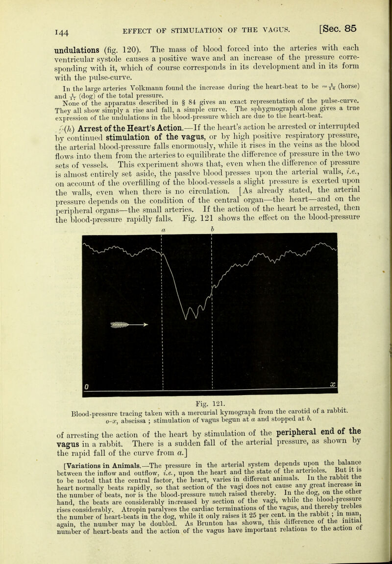 undulations (fig. 120). The mass of blood forced into the arteries with each ventricular systole causes a positive wave and an increase of the pressure corre- sponding with it, which of course corresponds in its development and in its form with the pulse-curve. In the large arteries Volkmann found the increase during tbe heart-beat to be =^ (horse) and iV (dog) of the total pressure. None of the apparatus described in § 84 gives an exact representation ot the puise-curve. They all show simply a rise and fall, a simple curve. The sphygmograph alone gives a true expression of the undulations in the blood-pressure which are due to the heart-beat. A(7i) Arrest of the Heart's Action.—If the heart's action be arrested or interrupted by continued stimulation of the vagus, or by high positive respiratory pressure, the arterial blood-pressure falls enormously, while it rises in the veins as the blood flows into them from the arteries to equilibrate the difference of pressure in the two sets of vessels. This experiment shows that, even when the difference of pressure is almost entirely set aside, the passive blood presses upon the arterial walls, i.e., on account of the overfilling of the blood-vessels a sHght pressure is exerted upon the walls, even when there is no circulation. [As already stated, the arterial pressure depends on the condition of the central organ—the heart—and on the peripheral organs—the small arteries. If the action of the heart be arrested, then the blood-pressure rapidly falls. Fig. 121 shows the effect on the blood-pressure a h Fig. 121. Blood-pressure tracing taken Avith a mercurial kymograph from the carotid of a rabbit. o-x, abscissa ; stimulation of vagus begun at a and stopped at b. of arresting the action of the heart by stimulation of the peripheral end of the vagus in a rabbit. There is a sudden fall of the arterial pressure, as shown by the rapid fall of the curve from a.'] [Variationsin Animals.—The pressure in the arterial system depends upon the balance between the inflow and outflow, i.e., upon the heart and the state of the arterioles, ßut it is to be noted that the central factor, the heart, varies in different animals. In the rabDit rne heart normally beats rapidly, so that section of the vagi does not cause any great increase in the number of beats, nor is the blood-pressure much raised thereby. In the dog on tne orner hand, the beats are considerably increased by section of the vagi, while ^he blood-pressure rises considerably. Atropin paralvses the cardiac terminations of the vagus, and thereby trebles the number of heart-beats iu the dog, while it only raises it 25 per cent in the rabbit ; in man aaain, the number may be doubled. As Brunton has shown, this difference ot the initial number of heart-beats and the action of the vagus have important relations to the action oi