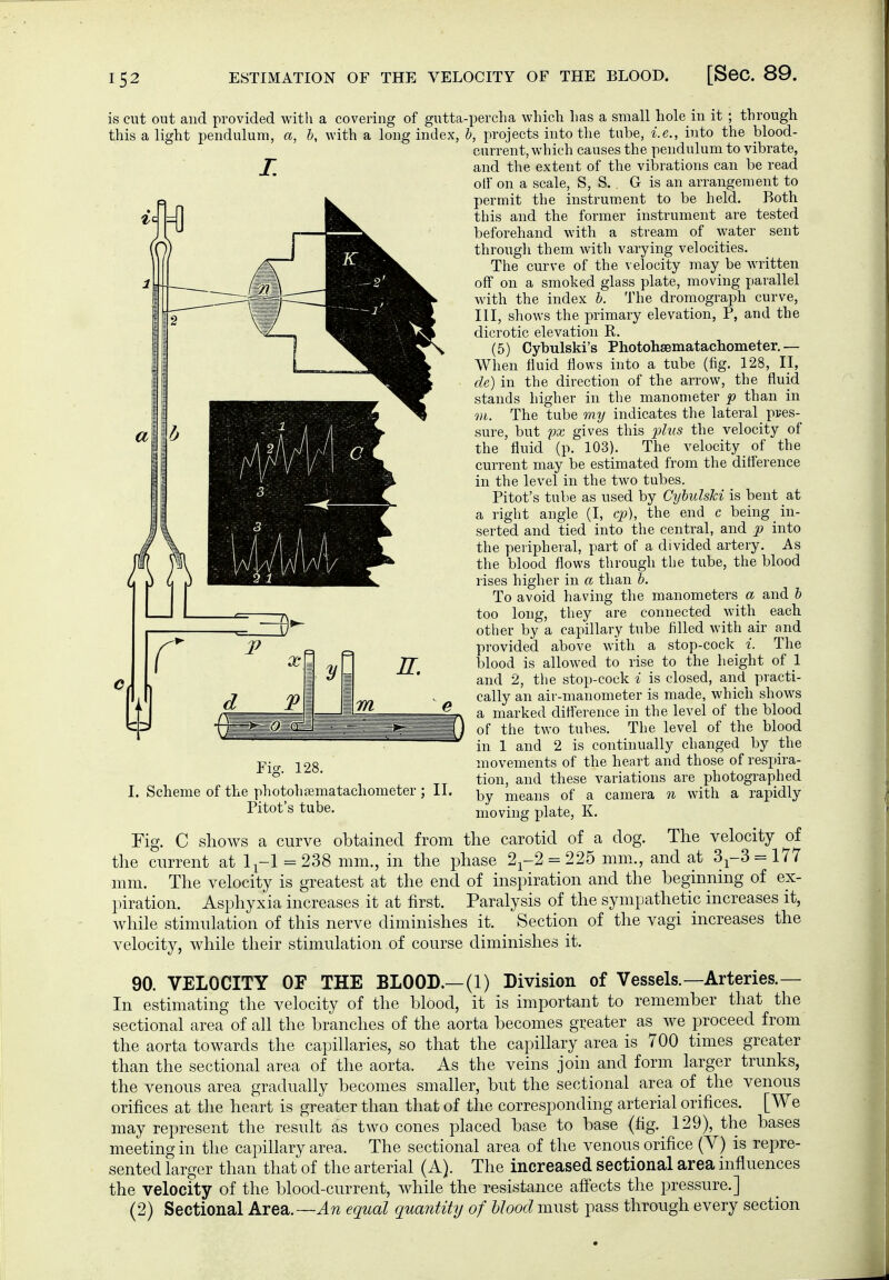 is cut out and provided with a covering of gutta-percha which has a small hole in it ; through this a light pendulum, L b, with a long index, Fig. 128. I. Scheme of the photohamatachometer Pitot's tube. II. Fig. C shows a curve b, projects into the tube, i.e., into the blood- current, which causes the pendulum to vibrate, and the extent of the vibrations can be read off on a scale, S, S. G is an arrangement to permit the instrum.ent to be held. Both this and the former instrument are tested beforehand with a stream of water sent through them with varying velocities. The curve of the velocity may be written off on a smoked glass plate, moving parallel with the index b. The dromograph curve, III, shows the primary elevation, P, and the dicrotic elevation R. (5) Cybulski's Photohaematachometer.— When fluid flows into a tube (fig. 128, II, de) in the direction of the arrow, the fluid stands higher in the manometer p than in VI. The tube my indicates the lateral_ pres- sure, but px gives this phis the velocity of the fluid (p. 103). The velocity of the current may be estimated from the difference in the level in the two tubes. Pitot's tube as used by Cybulski is bent at a right angle (I, cp), the end c being in- serted and tied into the central, and p into the peripheral, part of a divided artery. As the blood flows through the tube, the blood rises higher in a than b. To avoid having the manometers a and b too long, they are connected with each other by a capillary tube filled with air and provided above with a stop-cock i. The blood is allowed to rise to the height of I and 2, the stop-cock i is closed, and practi- cally an air-manometer is made, which shows a marked difi'erence in the level of the blood of the two tubes. The level of the blood in 1 and 2 is continually changed by the movements of the heart and those of respira- tion, and these variations are photographed by means of a camera n with a rapidly moving plate, K. the carotid of a dog. The velocity of 177 and at 3-^-3 obtained from the current at 1^-1 = 238 mm., in the phase 2^-2 = 225 mm mm. The velocity is greatest at the end of inspiration and the beginning of ex- piration. Asphyxia increases it at first. Paralysis of the sympathetic increases it, while stimulation of this nerve diminishes it. Section of the vagi increases the velocity, while their stimulation of course diminishes it. 90. VELOCITY OF THE BLOOD.—(1) Division of Vessels.—Arteries.— In estimating the velocity of the blood, it is important to remember that the sectional area of all the branches of the aorta becomes greater as we proceed from the aorta towards the capillaries, so that the capillary area is 700 times greater than the sectional area of the aorta. As the veins join and form larger trunks, the venous area gradually becomes smaller, but the sectional area of the venous orifices at the heart is greater than that of the corresponding arterial orifices. [We may represent the result as two cones placed base to base (fig. 129), the bases meeting in the capillary area. The sectional area of the venous orifice (Y) is repre- sented larger than that of the arterial ( A). The increased sectional area influences the velocity of the blood-current, while the resistance afi'ects the pressure.] (2) Sectional Area.—equal quantity of Mood must pass through every section