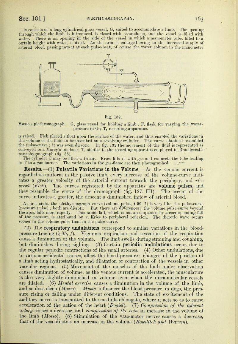 It consists of a long cylindrical glass vessel, G, suited to accommodate a limb. The ojiening through which the limb is introduced is closed with caoutchouc, and the vessel is filled with water. There is an opening in the side of the vessel in which a manometer tube, tilled to a certain height with water, is rixed. As the arm is enlarged owing to the increased supply of arterial blood passing into it at each pulse-beat, of course the Avater column in tlie manometer ■r Fig. 132. Mosso's Plethysmograph. G, glass vessel for holding a limb ; F, flask for varying the water- pressure in G ; T, recording apparatus. is raised. Fick placed a float upon the surface of the water, and thus enabled the variations in the volume of the fluid to be inscriiied on a revolving cylinder. The curve obtained resembled the pulse-curve ; it was even dicrotic. In fig. 132 the movement of the fliiid is represented as conveyed to a Marey's tambour, T, similar to the recording apparatus employed in Brondgeest's pansphygmograph (Hg. 88). The cylinder 0 may be filled with air. Kries fills it with gas and connects the tube leading to T to a gas-burner. The variations in the gas-flame are then [»hotographed. f^E,';' Results.—(1) Pulsatile Variations in the Volume.—As the venous current is regarded as uniform in the passive limb, every increase of the volume-curve indi- cates a greater velocity of the arterial current towards the periphery, and vice versa {Fick). The curves registered by the apparatus are volume pulses, and they resemble the curve of the dromograph (fig. 127, III). The ascent of the curve indicates a greater, the descent a diminished inflow of arterial blood. At first sight the plethysmograi)h curve (volume-pulse, § 90, 7) is very like the pulse-curve (pressure ymlse) ; both are dicrotic. But there are differences ; the volume pulse-curve beyond the apex falls more rapidly. This rapid fall, which is not accompanied by a corresponding fall of the pressure, is attributed by v. Kries to peripheral reHexion. The dicrotic wave occurs sooner in the volume-pulse than in the pulse-curve. (2) The respiratory undulations correspond to similar variations in the blood- pressure tracing (§ 85, /). Vigorous respiration and cessation of the respiration cause a diminution of the volume. The limb swells during straining and coughing, but diminishes during sighing. (3) Certain periodic undulations occur, due to the regular periodic contractions of the small arteries. (4) Other undulations, due to various accidental causes, affect the blood-pressure : changes of the position of a limb acting hydrostatically, and dilatation or contraction of the vessels in other vascular regions. (5) Movement of the muscles of the limb under observation causes diminution of volume, as the venous current is accelerated, the musculature is also very slightly diminished in volume, even when the intra-muscular vessels are dilated. (6) Mental exercise causes a diminution in the volume of the limb, and so does sleep (Mosso). Music influences the blood-pressure in dogs, the pres- sure rising or falling under different conditions. The state of excitement of the auditory nerve is transmitted to the medulla oblongata, where it acts so as to cause acceleration of the action of the heart (Dogiel). (7) Compression of the afferent artery causes a decrease, and compression of the vein an increase in the volume of the limb {Mosso). (8) Stimulation of the vaso-motor nerves causes a decrease, that of the vaso-dilators an increase in the volume {Boivditch and Warren).