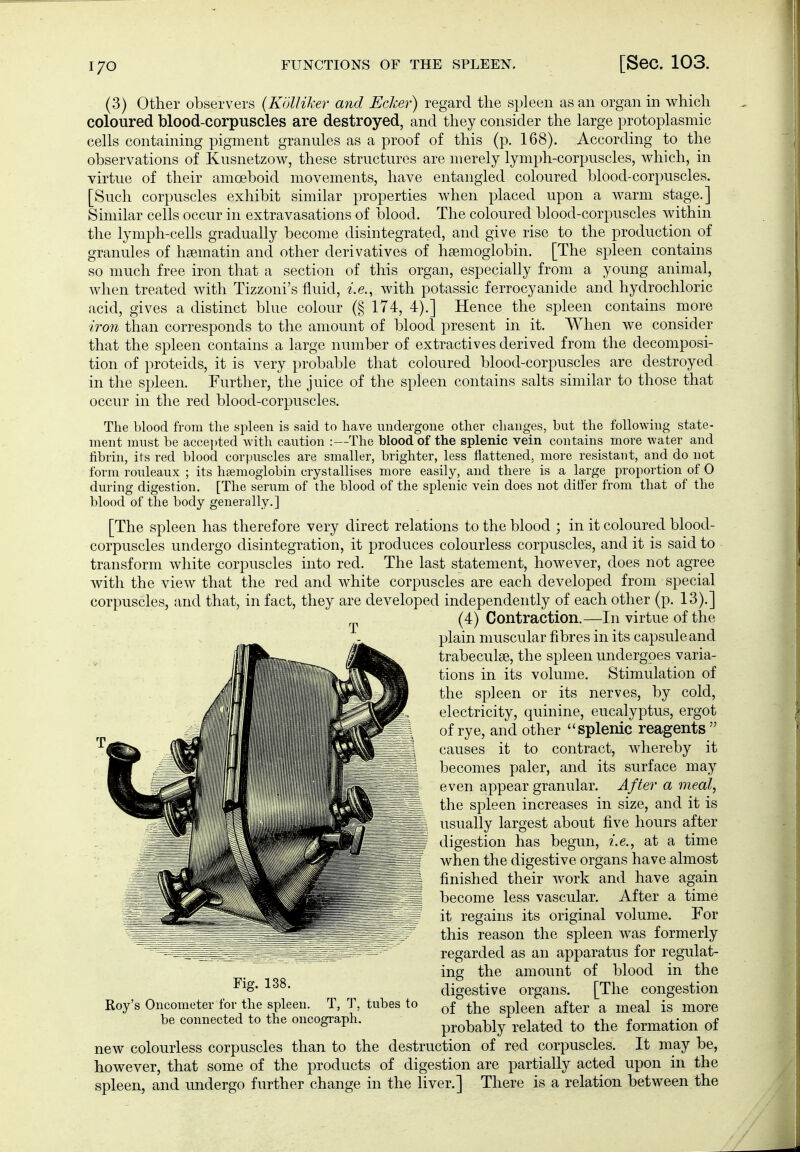 (3) Other observers {KölUker and Ecker) regard the spleen as an organ in which coloured blood-corpuscles are destroyed, and they consider the large protoplasmic cells containing pigment granules as a proof of this (p. 168). According to the observations of Kusnetzow, these structures are merely lymph-corpuscles, which, in virtue of their amoeboid movements, have entangled coloured blood-corpuscles. [Such corpuscles exhibit similar properties when placed upon a warm stage.] Similar cells occur in extravasations of blood. The coloured blood-corpuscles within the lymph-cells gradually become disintegrated, and give rise to the production of granules of hsematin and other derivatives of hsemoglobin. [The spleen contains so much free iron that a section of this organ, especially from a young animal, when treated with Tizzoni's fluid, i.e., with potassic ferrocyanide and hydrochloric acid, gives a distinct blue colour (§ 174, 4).] Hence the spleen contains more iron than corresponds to the amount of blood present in it. When we consider that the spleen contains a large number of extractives derived from the decomposi- tion of Proteids, it is very probable that coloured blood-corpuscles are destroyed in the spleen. Further, the juice of the spleen contains salts similar to those that occur in the red blood-corpuscles. The blood from tlie spleen is said to have imdergoue other cliaiiges, but the following state- ment must be accei)ted with caution :—The blood of the splenic vein contains more water and fibrin, its red blood corpuscles are smaller, brighter, less flattened, more resistant, and do not form rouleaux ; its hsemoglobin crystallises more easily, and there is a large proportion of 0 during digestion. [The serum of the blood of the splenic vein does not differ from that of the blood of the body generally.] [The spleen has therefore very direct relations to the blood ; in it coloured blood- corpuscles undergo disintegration, it produces colourless corpuscles, and it is said to transform white corpuscles into red. The last statement, however, does not agree with the view that the red and white corpuscles are each developed from special corpuscles, and that, in fact, they are developed independently of each other (p. 13).] (4) Contraction.—In virtue of the plain muscular fibres in its capsule and trabeculse, the spleen undergoes varia- tions in its volume. Stimulation of the spleen or its nerves, by cold, electricity, quinine, eucalyptus, ergot of rye, and other splenic reagents causes it to contract, whereby it becomes paler, and its surface may even appear granular. After a meal, the spleen increases in size, and it is usually largest about five hours after digestion has begun, i.e., at a time when the digestive organs have almost finished their work and have again become less vascular. After a time it regains its original volume. For this reason the spleen was formerly regarded as an apparatus for regulat- ing the amount of blood in the digestive organs. [The congestion of the spleen after a meal is more probably related to the formation of new colourless corpuscles than to the destruction of red corpuscles. It may be, however, that some of the products of digestion are partially acted upon in the spleen, and undergo further change in the liver.] There is a relation between the T Fig. 138. Roy's Oncometer for the spleen. T, T, tubes to be connected to the oncograph.