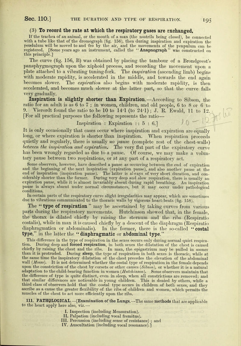 (3) To record the rate at which the respiratory gases are exchanged, If the trachea of an animal, or the mouth of a man (the nostrils bein» closed), be connected with a tube like that of the droniograph (fig. 156), then daring inspiration and expiration the pen-dulnm will be moved to and fro by the air, and the movements of the penpulum can be registered. [Some years ago an instrument, called the  Anapnograph  was constructed on this principle.] The curve (fig. 156, B) was obtained by placing the tambour of a Brondgeest's pansphygmograph upon the xiphoid process, and recording the movement upon a plate attached to a vibrating tuning-fork. The inspiration (ascending limb) begins Avith moderate rapidity, is accelerated in the middle, and towards the end again becomes slower. The expiration also begins with moderate rapidity, is tlien accelerated, and becomes much slower at the latter part, so that the curve falls very gradually. Inspiration is slightly shorter than Expiration.—According to Sibson, the ratio for an adult is as 6 to 7 ; in women, children, and old people, 6 to 8 or 6 to 9. Yierordt found the ratio to be 10 to U'l (to 24-1); J. K Ewald, 11 to 12.,. [For all practical purposes the following represents the ratio— ^ Inspiration : Expiration : : 5 : 6.] J 0 ^ It is only occasionally that cases occur where inspiration and expiration are equally long, or where expiration is shorter than inspiration. When respiration proceeds quietly and regularly, there is usually no pause (complete rest of the chest-walls) between the inspiration and expiration. The very flat part of the ex|)iratory curve has been wrongly regarded as due to a pause. Of course, we may make a volun- tary pause between two respirations, or at any part of a respiratory act. Some observers, however, have described a pause as occurring between the end of expiration and the beginning of the next inspiration (expiration pause), and also another pause at the end of inspiration (inspiration pause). The latter is always of very short duration, and con- siderably shorter than the former. During very deep and slow respiration, there is usually an expiration pause, while it is almost invariably absent during rapid breathing. An inspiration pause is always absent under normal circumstances, but it may occur under pathological conditions. In certain parts of the respiratory curve slight irregularities may appear, which are sometimes due to vibrations communicated to the thoracic walls by vigorous heart-beats (fig. 158). The type of respiration  may be ascertained by taking curves from various parts during the respiratory movements. Hutchinson showed that, in the female, the thorax is dilated chiefly by raising the sternum and the ribs (Respiratio costalis), while in man it is caused chiefly by a descent of the diaphragm (Respiratio diaphragmatica or abdominalis). In the former, there is the so-called  costal type, in the latter the diaphragmatic or abdominal type. This difference in the type of respiration in the sexes occurs only during normal quiet respira- tion. During deep and forced respiration, in both sexes the dilatation of the chest is caused chiefly by raising the chest and the ribs. In man, the epigastrium may be pulled in sooner than it is protruded. During sleep, the type of respiration in both sexes is thoracic, while at the same time the inspiratory dilatation of the chest precedes the elevation of the abdominal wall {Mosso). It is not determined whether the costal type of respiration in the female depends upon the constriction of the chest by corsets or other causes [Sibson), or whether it is a natural adaptation to the child-bearing function in women {Hutchinson). Some observers maintain that the difference of type is quite distinct, even in sleep, when all constrictions are removed; and that similar differences are noticeable in young children. This is denied by others, while a third class of observers hold that the costal type occurs in children of both sexes, and they ascribe as a cause the greater flexibility of the ribs of children and women, which permits the mu^scles of the chest to act more efficiently upon the ribs. 111. PATHOLOGICAL. —[Examination of the Lungs. —The same methods that are applicable to the heart apply here also, viz.— I. Inspection (including Mensuration). IL Palpation (including vocal fremitus). III. Percussion (including sense of resistance) ; and
