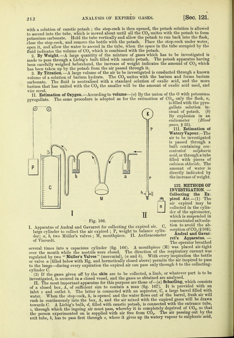 with a solution of caustic potash ; the stop-cock is then opened, the potash solution is allowed to ascend into the tube, which is moved about until all the CO.2 unites with the potash to form potassium carbonate. Hold the tube vertically and allow the potash to run back into the flask, close the stop-cock, and remove the bottle with the potash. Place the stop-cock under water, open it, and allow the water to ascend in the tube, when the space in the tube occupied by the fluid indicates the volume of CO.^ Avhich is combined with the potash. 2. By Weight.—A large quantity of the mixture of gases which has to be investigated is made to pass through a Liebig's bulb filled with caustic potash. The potash apparatus having been carefully weighed beforehand, the increase of weight indicates the amount of COg which has been taken up by the potash from the air passed through it. 3. By Titration. —A large volume of the air to be investigated is conducted through a known volume of a solution of barium hydrate. The CO2 unites with the barium and forms barium carbonate. The fluid is neutralised with a standard solution of oxalic acid, and the more barium that has united with the CO2 the smaller will be the amount of oxalic acid used, and Nice versa. II. Estimation of Oxygen.—According to volume—[a) By the union of the 0 with potassium pyrogallate. The same procedure is adopted as for the estimation of CO,, only the flask, ?i, is filled with the pyro- gallate solution in- stead of potash. (&) By explosion in an eudiometer {Blood gases, § 35). III. Estimation ol Watery Vapour.—The air to be investigated is passed through a bulb containing C07i- centrated sulphuric acid, or through a tube filled with pieces of calcium chloride. The amount of water is directly indicated by the increase of weight. 122. METHODS OF INVESTIGATION. — Collecting the Ex- pired Air.—(1) The air expired may be collected in the cylin- der of the spirometer, which is suspended in concentrated salt solu- tion to avoid the ab- sorption of CO, (§ 108). Andral and Gavar- ret's Apparatus. — The operator breathed several times into a capacious cylinder (fig. 166). A mouthpiece (M) was placed air-tight over the mouth while the nostrils were closed. The direction of the respiratory current was regulated by two  Midler's Valves  (mercurial), {a and h). With every inspiration the bottle or valve a (filled below with Hg, and hermetically closed above) permits the air inspired to pass to the lungs—during every expiration the expired air can pass only through h to the coUecting- cvlinder C. i • j. i,  (2) If the gases given off by the skin are to be collected, a limb, or whatever part is to be investigated, is secured in a closed vessel, and the gases so obtained are analysed. II. The most important apparatus for this purpose are those of—(a) Scharling, which consists of a closed box, A, of sufiicient size to contain a man (fig. 167). It is provided with an inlet z and outlet h. The latter is connected with an aspirator, C, a large barrel filled with water. When the stop-cock, h, is opened and the water flows out of the barrel, fresh air will rush in continuously into the box, A, and the air mixed with the expired gases will be drawn towards C. A Liebig's bulb, d, filled with caustic potash, is connected with the entrance tube, z, through which the ingoing air must pass, whereby it is completely deprived of CO,, so that the person experimented on is supplied with air free from CO,. The air passing out by the exit tube, h, has to pass first through e, where it gives up its watery vapour to sulphuric acid, ' Fig. 166. I. Apparatus of Andral and Gavarret for collecting the expired air large cylinder to collect the air expired ; P, weight to balance cylin- der; a, h, two Müller's valves ; M, mouthpiece. II. Anthracometer of Vierordt.