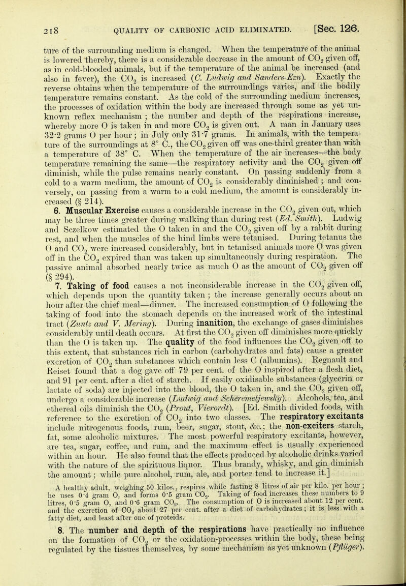 ture of the surrounding medium is changed. When the temperature of the animal is lowered thereby, there is a considerable decrease in the amount of CO2 given off, as in cold-blooded animals, but if the temperature of the animal be increased (and also in fever), the CO^ is increased {C. Ludwig and Sanders-Ezn). Exactly the reverse obtains when the temperature of the surroundings varies, and the bodily temperature remains constant. As the cold of the surrounding medium increases, the processes of oxidation within the body are increased through some as yet un- known reflex mechanism ; the number and depth of the respirations increase, whereby more 0 is taken in and more COg is given out. A man in January uses 32-2 grams 0 per hour; in July only 31-7 grams. In animals, with the tempera- ture of the surroundings at 8° C, the CO^ given ofif was one-third greater than with a temperature of 38° C. When the temperature of the air increases---the body temperature remaining the same—the respiratory activity and the COg given ofi diminish, while the pulse remains nearly constant. On passing suddenly from a cold to a warm medium, the amount of CO2 is considerably diminished ; and con- versely, on passing from a warm to a cold medium, the amount is considerably in- creased (§214). 6. Muscular Exercise causes a considerable increase in the CO2 given out, which may be three times greater during walking than during rest {Ed. Smith). Ludwig and Sczelkow estimated the 0 taken in and the CO2 given off by a rabbit during rest, and Avhen the muscles of the hind limbs were tetanised. During tetanus the 0 and CO2 were increased considerably, but in tetanised animals more 0 was given off in the CO2 expired than was taken up simultaneously during respiration. The passive animal absorbed nearly twice as much 0 as the amount of COg given off (§ 294). 7. Taking of food causes a not inconsiderable increase ni the COg given off, which depends upon the quantity taken ; the increase generally occurs about an hour after the chief meal—dinner. The increased consumption of 0 following the taking of food into the stomach depends on the increased work of the intestinal tract {Zuntz and V. Mering). During inanition, the exchange of gases diminishes considerably until death occurs. At first the COg given off diminishes more quickly than the 0 is taken up. The quality of the food influences the COg given off to this extent, that substances rich in carbon (carbohydrates and fats) cause a greater excretion of COg than substances which contain less C (albumins). Regnault and Reiset found that a dog gave off 79 per cent, of the 0 inspired after a flesh diet, a,nd 91 per cent, after a diet of starch. If easily oxidisable substances (glycerin or lactate of soda) are injected into the blood, the 0 taken in, and the CO2 given off, undergo a considerable increase {Ludwig and Scheremetjeivskg). Alcohols, tea, and ethereal oils diminish the COg {Prout, Vierordt). [Ed. Smith divided foods, with reference to the excretion of CO2 into two classes. The respiratory excitants include nitrogenous foods, rum, beer, sugar, stout, &c.; the non-exciters starch, fat, some alcohoHc mixtures. The most powerful respiratory excitants, however, are tea, sugar, coffee, and rum, and the maximum effect is usually experienced within an hour. He also found that the effects produced by alcohoHc drinks varied with the nature of the spirituous liquor. Thus brandy, whisky, and gin diminish the amount; while pure alcohol, rum, ale, and porter tend to increase it.] A healthy adult, weighing 50 kilos., respires while fasting 8 litres of air per kilo, per hour ; he vises 0-4 gram 0. and forms O'S gi'am COg. Taking of food increases these numbers to 9 litres, 0-5 gram 0, and O'B gram CO,. The consumption of 0 is increased about 12 per cent, and the excretion of COg about 27 per cent, after a diet of carbohydrates ; it is less with a fatty diet, and least after one of proteids. 8. The number and depth of the respirations have practically no influence on the formation of CO2 or the oxidation-processes within the body, these being regulated by the tissues themselves, by some mechanism as yet unknown {Pflüger).