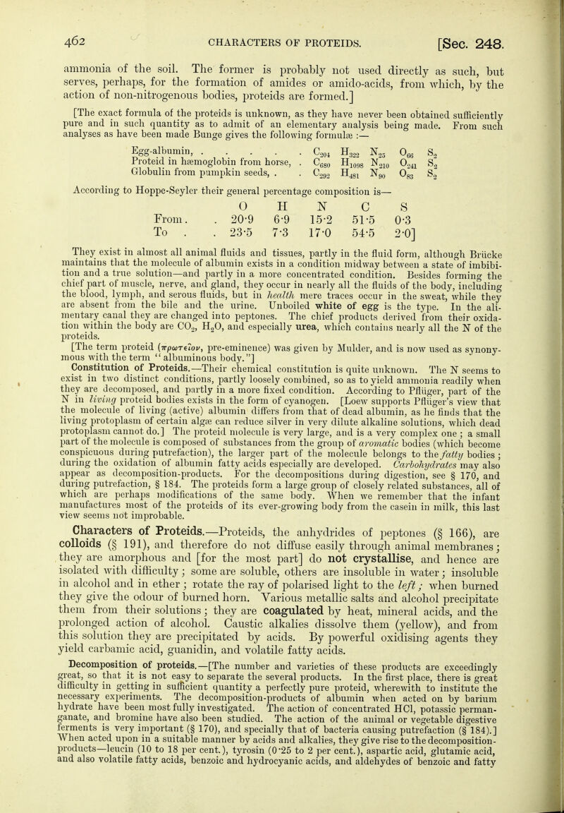 H322 1^25 066 ^680 HjQgg N210 0^41 C292 II481 N90 ge composition is— ¥ c s 15-2 51-5 0-3 17-0 54-5 2-0] ammonia of the soil. The former is probably not used directly as such, but serves, perhaps, for the formation of amides or amido-acids, from which, by the action of non-nitrogenous bodies, proteids are formed.] [The exact formula of the proteids is unknown, as they have never been obtained sufficiently pure and in such quantity as to admit of an elementary analysis being made. From such analyses as have been made Bunge gives the following formulae :— Egg-albumin, .... _ Proteid m haemoglobin from horse, . Ccgo Hjogg N210 0341 S.^ Globulin from pumpkin seeds, . . C292 H481 Ng^ Ogg Sg According to Hoppe-Seyler their general percentage composition is— 0 H From. . 20-9 6-9 To . . 23-5 7-3 They exist in almost all animal fluids and tissues, partly in the fluid form, although Brücke maintains that the molecule of albumin exists in a condition midway between a state of imbibi- tion and a true solution—and partly in a more concentrated condition. Besides forming the chief part of muscle, nerve, and gland, they occur in nearly all the fluids of the body, including the blood, lymph, and serous fluids, but in health mere traces occur in the sweat, while they are absent from the bile and the urine. Unboiled white of egg is the type. In the aU- mentary canal they are changed into peptones. The chief products derived from their oxida- tion within tlie body are COo, HgO, and especially urea, which contains nearly all the K of the proteids. [The term proteid (irpcoTeiov, pre-eminence) was given by Mulder, and is now used as synony- mous with the term  albuminous body,] Constitution of Proteids.—Their chemical constitution is quite unknown. The N seems to exist in two distinct conditions, partly loosely combined, so as to yield ammonia readily when they are decomposed, and partly in a more fixed condition. According to Pflüger, part of the N in Uvi7ig proteid bodies exists in the form of cyanogen. [Loew supports Pflüger's view that the molecule of hving (active) albumin diflers from that of dead albumin, as he finds that the living protoplasm of certain algaj can reduce silver in very dilute alkaline solutions, which dead protoplasm cannot do.] The proteid molecule is very large, and is a very complex one ; a small part of the molecule is composed of substances from the group of aromatic bodies (which become conspicuous d uring putrefaction), the larger part of the molecule belongs to the fatty bodies ; during the oxidation of albumin fatty acids especially are developed. Carbohydrates may also appear as decomposition-products. For the decompositions during digestion, see § 170, and during putrefaction, § 184. The proteids form a large group of closely related substances, all of which are perhaps modifications of the same body. When we remember that the infant manufactures most of the proteids of its ever-growing body from the casein in milk, this last view seems not improbable. Characters of Proteids.—Proteids, the anhydrides of peptones (§ 166), are colloids (§ 191), and therefore do not diffuse easily through animal membranes; they are amorphous and [for the most part] do not crystallise, and hence are isolated with difficulty; some are soluble, others are insoluble in water; insoluble in alcohol and in ether ; rotate the ray of polarised light to the left; when burned they give the odour of burned horn. Various metallic salts and alcohol precipitate them from their solutions; they are coagulated by heat, mineral acids, and the prolonged action of alcohol. Caustic alkalies dissolve them (yellow), and from this solution they are precipitated by acids. By powerful oxidising agents they yield carbamic acid, guanidin, and volatile fatty acids. Decomposition of proteids.—[The number and varieties of these products are exceedingly great, so that it is not easy to separate the several products. In the first place, there is great difficulty in getting in sufficient quantity a perfectly pure proteid, wherewith to institute the necessary experiments. The decomposition-products of albumin when acted on by barium hydrate have been most fully investigated. The action of concentrated HCl, potassic perman- ganate, and bromine have also been studied. The action of the animal or vegetable digestive ferments is very important (§ 170), and specially that of bacteria causing putrefaction (§ 184).] When acted upon in a suitable manner by acids and alkalies, they give rise to the decomposition- products—leucin (10 to 18 per cent.), tyrosin (0-25 to 2 per cent), aspartic acid, glutamic acid, and also volatile fatty acids, benzoic and hydrocyanic acids, and aldehydes of benzoic and fatty