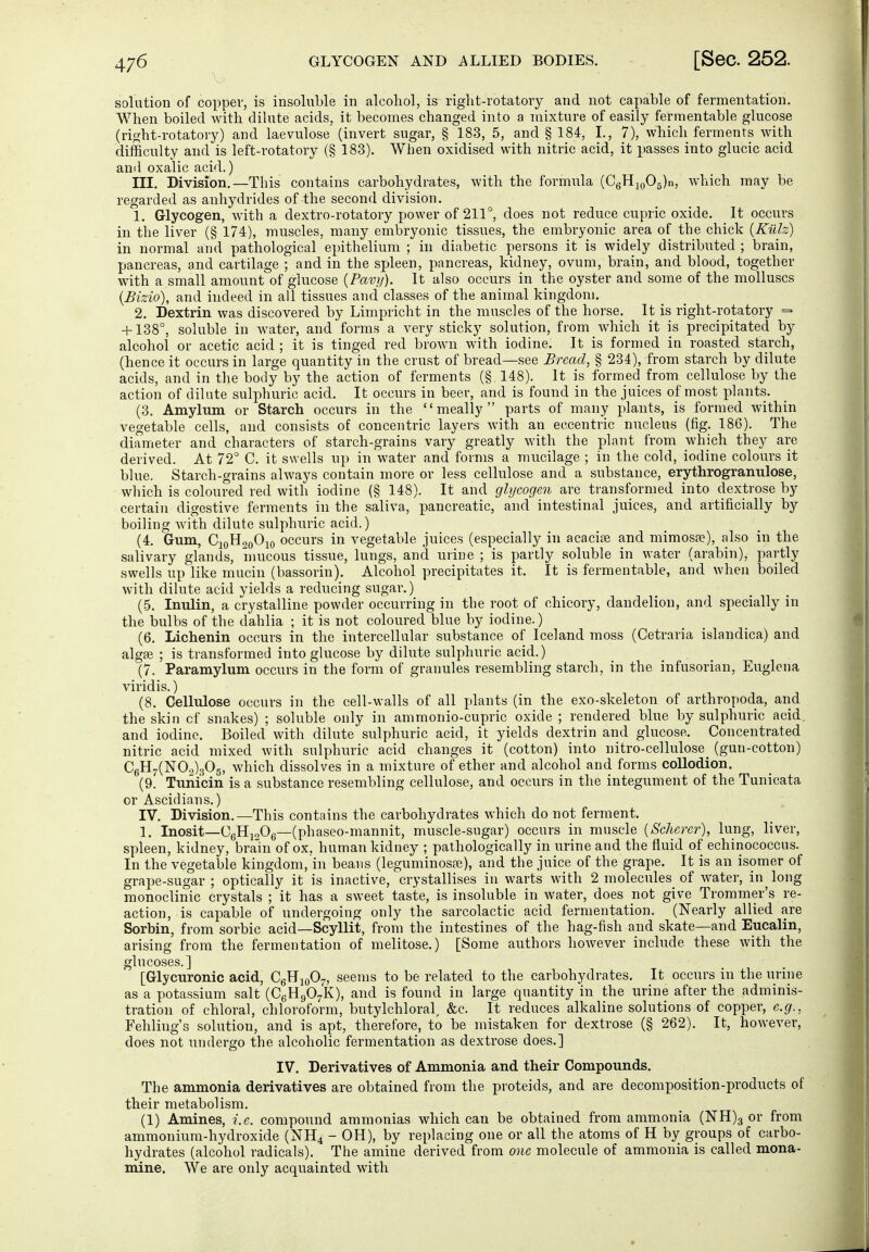 solution of copper, is insoluble in alcoliol, is riglit-rotatovy and not capable of fermentation. When boiled with dilute acids, it becomes changed into a mixture of easily fermentable glucose (right-rotatory) and laevulose (invert sugar, § 183, 5, and § 184, I., 7), which ferments with difficulty and is left-rotatory (§ 183). When oxidised with nitric acid, it passes into glucic acid and oxalic acid.) III. Division.—This contains carbohydrates, with the formula (CgHjoOg)!!, which may be regarded as anhydrides of the second division. 1. Glycogen, with a dextro-rotatory power of 211°, does not reduce cupric oxide. It occurs in the liver (§ 174), muscles, many embryonic tissues, the embryonic area of the chick {Külz) in normal and pathological epithelium ; in diabetic persons it is widely distributed ; brain, pancreas, and cartilage ; and in the spleen, pancreas, kidney, ovum, brain, and blood, together with a small amount of glucose {Pavif). It also occurs in the oyster and some of the molluscs {Bizio), and indeed in all tissues and classes of the animal kingdom. 2. Dextrin was discovered by Limpricht in the muscles of the horse. It is right-rotatory = +138°, soluble in water, and forms a very sticky solution, from Avhich it is precipitated by alcohol or acetic acid ; it is tinged red brown with iodine. It is formed in roasted starch, (hence it occurs in large quantity in the crust of bread—see Bread, § 234), from starch by dilute acids, and in the body by the action of ferments (§ 148). It is formed from cellulose by the action of dilute sulphuric acid. It occurs in beer, and is found in the juices of most plants. (3. Amylrnn or Starch occurs in the meally parts of many plants, is formed within vegetable cells, and consists of concentric layers with an eccentric nucleus (fig. 186). The diameter and characters of starch-grains vary greatly with the plant from which they are derived. At 72° C. it swells up in water and forms a mucilage ; in the cold, iodine colours it blue. Starch-grains always contain more or less cellulose and a substance, erythrogranulose, which is coloured red with iodine (§ 148). It and glycogen are transformed into dextrose by certain digestive ferments in the saliva, pancreatic, and intestinal juices, and artificially by boiling Avith dilute sulphuric acid.) (4. Gum, C10H20O10 occurs in vegetable juices (especially in acacise and mimos»), also in the .salivary glands, inucous tissue, lungs, and urine ; is partly soluble in water (arabin), partly swells up like mucin (bassorin). Alcohol precipitates it. It is fermentable, and when boiled with dilute acid yields a reducing sugar.) (.5. Irnilin, a crystalline powder occurring in the root of chicory, dandelion, and specially in the bulbs of the dahlia ; it is not coloured blue by iodine.) (6. Lichenin occurs in the intercellular substance of Iceland moss (Cetraria islandica) and algse ; is transformed into glucose by dilute sulphuric acid.) (7. Paramylum occurs in the form of granules resembling starch, in the infusorian, Euglena viridis.) (8. Cellulose occurs in the cell-walls of all plants (in the exo-skeleton of arthropoda, and the skin cf snakes) ; soluble only in ammonio-cupric oxide ; rendered blue by sulphuric acid and iodine. Boiled with dilute sulphuric acid, it yields dextrin and glucose. Concentrated nitric acid mixed with sulphuric acid changes it (cotton) into nitro-cellulose^ (gun-cotton) C6H7(N09)305, which dissolves in a mixture of ether and alcohol and forms collodion. (9. Tunicin is a substance resembling cellulose, and occurs in the integument of the Tunicata or Ascidians.) IV. Division.—This contains the carbohydrates which do not ferment. 1. Inosit—CgHjoOg—(phaseo-mannit, muscle-sugar) occurs in muscle {Scherer), lung, liver, spleen, kidney, brain of ox, human kidney ; pathologically in urine and the fluid of echinococcus. In the vegetable kingdom, in beans (leguminosa;), and the juice of the grape. It is an isomer of grape-sugar ; optically it is inactive, crystallises in warts with 2 molecules of water, in^long monoclinic crystals ; it has a sweet taste, is insoluble in water, does not give Trommer's re- action, is capable of undergoing only the sarcolactic acid fermentation. (Nearly allied are Sorbin, from sorbic acid—Scyllit, from the intestines of the hag-fish and skate—and Eucalin, arising from the fermentation of melitose.) [Some authors however include these with the glucoses.] [Glycuronic acid, CgHjoO^, seems to be related to the carbohydrates. It occurs in the urine as a potassium salt (CgHgO^K), and is found in large quantity in the urine after the adminis- tration of chloral, chloroform, butylchloral, &c. It reduces alkaline solutions of copper, e.g., Fehling's solution, and is apt, therefore, to be mistaken for dextrose (§ 262). It, however, does not undergo the alcoholic fermentation as dextrose does.] IV. Derivatives of Ammonia and their Compounds. The ammonia derivatives are obtained from the proteids, and are decomposition-products of their metabolism. (1) Amines, i.e. compound ammonias which can be obtained from ammonia (NH)3 or from ammonium-hydroxide (NH4 - OH), by replacing one or all the atoms of H by groups of carbo- hydrates (alcohol radicals). The amine derived from one molecule of ammonia is called mona- mine. We are only acquainted with