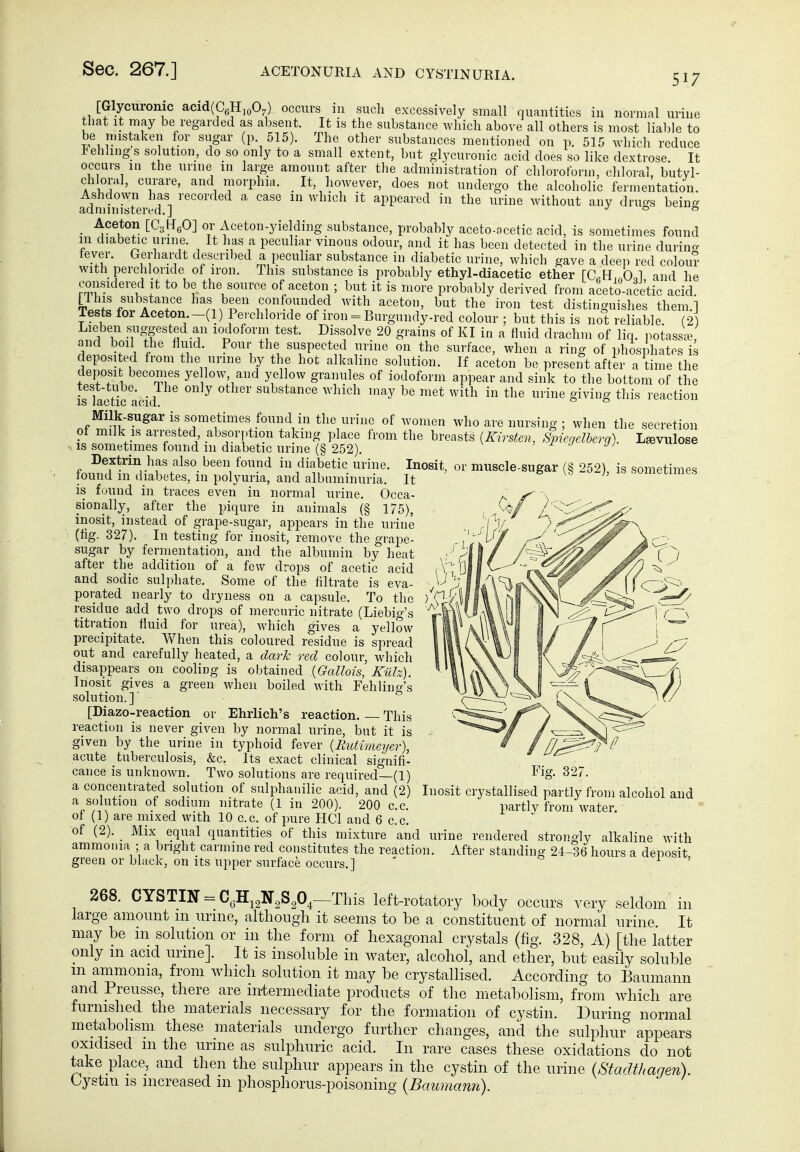 IS sometimes [Glycuromc acid(C6Hio07) occurs in such excessively small quantities in normal urine that It may be regarded as absent. It is the substance which above all others is most liable to be mistaken for sugar (p 515). The other substances mentioned on p. 515 which reduce J^ehhngs solution, do so only to a small extent, but glycuronic acid does so like dextrose It occurs in the urine in large amount after the administration of chloroform, chloral butyl- chloral, curare, and morphia. _ It, however, does not undergo the alcoholic fermentation. Ashdown has recorded a case in which it appeared in the urine without any drugs being adnmnsteivd.] j 0 0 _ Aceton [CstT^O] or Aceton-yielding substance, probably aceto-acetic acid, is sometimes found in diabetic urine. It has a peculiar vinous odour, and it has been detected in the urine durin«- fever. Gerhardt descril)ed a peculiar substance in diabetic urine, which gave a deep red colour with perchloride of iron. This substance is probably ethyl-diacetic ether raH„0,l and he considered it to be the source of aceton ; but it is more probably derived from aceto-ace'tic acid, viiff/ A r l^^s been confounded with aceton, but the iron test distinguishes them.] Tests for Aceton -(1) Perchloride of iron = Burgundy-red colour ; but this is not reliable. (2 Lieben suggested an iodoform test. Dissolve 20 grains of KI in a fluid drachm of liq. potassa^ and boil the fluid. Pour the suspected urine on the surface, when a ring of phosphates is deposited from the urine by the hoc alkaline solution. If aceton be present after a time the deposi becomes ye low, and yellow granules of iodoform appear and sink to the bottom of the test-tube. The only other substance which may be met with in the urine giving this reaction Milk-sugar is sometimes found in the urine of women who are nursing ; when the secretion of milk IS arrested, absorption taking place from the breasts {Kirsten, Spiegelberg). L^vulose is sometimes found 111 diabetic urine (§ 252). ' ^ J J) Dextrin has also been found in diabetic urine. Inosit, or muscle-sugar rs 252) found m diabetes, in polyuria, and albuminuria. It is found in traces even in normal urine. Occa- sionally, after the piqure in animals (§ 175), inosit, instead of grape-sugar, appears in the urine (fig. 327). In testing for inosit, remove the grape- sugar by fermentation, and the albumin by heat after the addition of a few drops of acetic acid and sodic sulphate. Some of the filtrate is eva- porated nearly to dryness on a capsule. To the residue add two drojis of mercuric nitrate (Liebig's titration fluid for urea), which gives a yellow precipitate. When this coloured residue is spread out and carefully heated, a dark red colour, M'hich disappears on cooling is obtained .{Gallois, Külz). Inosic gives a green when boiled with Fehling's solution.] [Diazo-reaction or Ehrlich's reaction This reaction is never given by normal urine, but it is given by the urine in typhoid fever {Rutimeyer), acute tuberculosis, &c. Its exact clinical signifi- cance is unknown. Two solutions are required—(1) a concentrated solution of sulphanilic acid, and (2) Inosit crystallised partly from alcohol and a solution of sodium nitrate (1 in 200). 200 c.c. partly from water, of (1) are mixed with 10 c.c. of pure HCl and 6 c.c. of (2). Mix equal quantities of this mixture and urine ammonia ; a bright carmine red constitutes the reaction, green or black, on its upper surface occurs.] rendered strongly alkaline with After standing 24-36 hours a deposit, 268. CYSTIN = C^HjgNgSgO^—This left-rotatory body occurs very seldom in large amount m urnie, although it seems to be a constituent of normal urine. It may be ni solution or in the form of hexagonal crystals (fig. 328, A) [the latter only in acid urine]. It is insoluble in water, alcohol, and ether, but easily soluble m ammonia, from which solution it may be crystallised. According to Eaumann and Preusse, there are intermediate products of the metabolism, from which are furnished the materials necessary for the formation of cystin. During normal metabolism these materials undergo further changes, and the sulphui^ appears oxidised m the urme as sulphuric acid. In rare cases these oxidations do not take place, and then the sulphur appears in the cystin of the urine {Stadthagen). Oystiu IS increased m phosphorus-poisoning (Baumann).