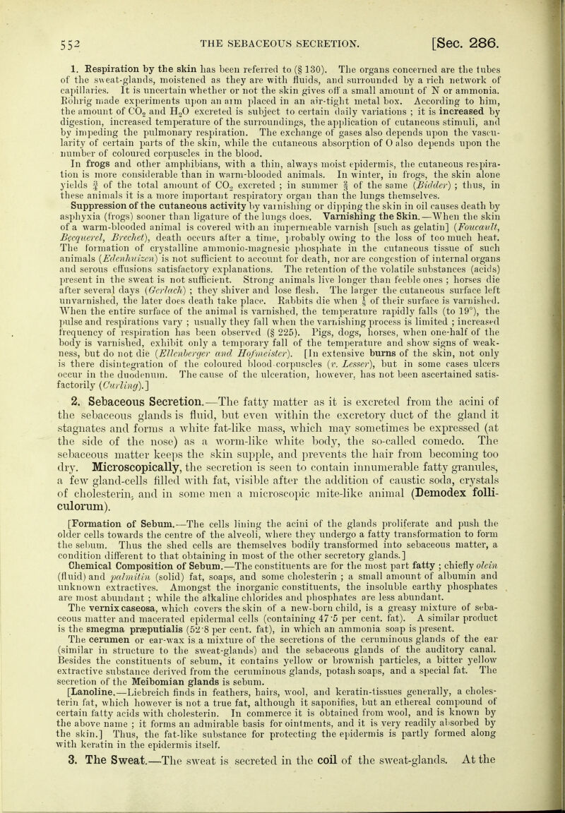1. Eespiration by the skin lias been referred to (§ 130). The organs concerned are tlie lubes of the s\\ eat-glands, moistened as they are with fluids, and surrounded by a rich network of capillaries. It is uncertain whether or not the skin gives off a small amount of IST or ammonia. Eolirig made experiments upon an arm j^laced in an air-tight metal box. According to him, the amount of COg and HgO excreted is subject to certain daily variations ; it is increased by digestion, increased temperature of the surroundings, the application of cutaneous stimuli, and by impeding the pulmonary respiration. The exchange of gases also depends upon the vascu- larity of certain parts of the skin, while the cutaneous absorption of 0 also depends upon the number of coloured corpuscles in the blood. In frogs and other amphibians, with a thin, always moist epidermis, the cutaneous respira- tion is more considerable than in warm-blooded animals. In winter, in frogs, the skin alone yields | of the total amount of COo excreted ; in summer § of the same {Bidder) ; thus, in these animals it is a more important respiratory organ than the lungs themselves. Suppression of the cutaneous activity by varnishing or dipping the skin in oil causes death by asphyxia (frogs) sooner than ligature of the lungs does. Varnishing the Skin.—When the skin of a warm-blooded animal is covered with an impermeable varnish [sucli as gelatin] {Foucavlt, Bccqucrel, Brechet), death occurs after a time, jirobably owing to the loss of too much heat. The formation of crystalline ammonio-magnesic phos})hate in the cutaneous tissue of such animals {EdenJmizen) is not sufficient to account for death, nor are congestion of internal organs and serous effusions satisfactory explanations. The retention of the volatile substances (acids) present in the sweat is not sufficient. Strong animals live longer than feeble ones ; horses die after several days (Gcrhich) ; they shiver and lose flesh. The larger the cutaneous surface left unvarnished, the later does death take place. Rabbits die w'hen | of their surface is varnished. When the entire surface of the animal is varnished, the temperature rapidly falls (to 19°), the pulse and respirations vary ; usually they fall when the varnishing process is limited ; increased frequency of respiration has been observed (§ 225). Pigs, dogs, horses, when one-half of the body is varnished, exhibit only a temporary fall of the temperature and show signs of weak- ness, but do not die {EUcnhcrger mid Hofmeister). [In extensive burns of the skin, not only is there disintegration of the coloured blood-corpuscles {v. Lesser), but in some cases ulcers occur in the duodenum. The cause of the ulceration, however, has not been ascertained satis- factorily {Ciirling).] 2. Sebaceous Secretion.—The fatty matter as it is excreted from the acini of the sebaceous glands is fluid, but even within the excretory duct of the gland it stagnates and forms a Avhite fat-Hke mass, which may sometimes be expressed (at the side of the nose) as a worm-Hke white body, the so-called comedo. The sebaceous matter keeps the skin supple, and prevents the hair from becoming too dry. Microscopically, the secretion is seen to contain innumerable fatty granules, a few gland-cells filled with fat, visible after the addition of caustic soda, crystals of Cholesterin, and in some men a microscopic mite-like animal (Demodex foUi- culorum). [Formation of Sebum.—The cells lining the acini of the glands proliferate and push the older cells towards the centre of the alveoli, where they undergo a fatty transformation to form the sebum. Thus the shed cells are themselves bodily transformed into sebaceous matter, a condition different to that obtaining in most of the other secretory glands.] Chemical Composition of Sebum.—The constituents are for the most part fatty ; chiefly olein (fluid) and ixdmitin (solid) fat, soaps, and some Cholesterin ; a small amount of albumin and unknown extractives. Amongst the inorganic constituents, the insoluble earthy phosphates are most abundant ; while the alkaline chlorides and phosphates are less abundant. The Vernix caseosa, which covers the skin of a new-born child, is a greasy mixture of seba- ceous matter and macerated epidermal cells (containing 47'5 per cent. fat). A similar product is the smegma prseputialis (52'8 per cent, fat), in which an ammonia soap is present. The cerumen or ear-wax is a mixture of the secretions of the ceruminous glands of the ear (similar in structure to the sweat-glands) and the sebaceous glands of the auditory canal. Besides the constituents of sebum, it contains yellow or brownish particles, a bitter yellow extractive substance derived from the ceruminous glands, potash soaps, and a special fat. The secretion of the Meibomian glands is sebum. [Lanoline.—Liebreich finds in feathers, hairs, wool, and keratin-tissues generally, a Choles- terin fat, which however is not a true fat, although it saponifies, but an ethereal compound of certain fatty acids with Cholesterin. In commerce it is obtained from wool, and is known by the above name ; it forms an admirable basis for ointments, and it is very readily absorbed by the skin.] Thus, the fat-like substance for protecting the epidermis is partly formed along with keratin in the epidermis itself. 3. The Sweat.—The sweat is secreted in the coil of the sweat-glands. At the