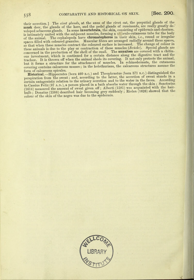 their secretion.] The civet glands, at the anus of the civet cat, the preputial glands of the musk deer, the glands of the hare, and the pedal glands of ruminants, are really greatly de-' veloped sebaceous glands. In some invertebrata, the skin, consisting of epidermis and chorium, is intimately united with the subjacent muscles, forming a i .;culo-cutaneous tube for the body of the animal. The cephalopoda have chromatophores in taeir skin, i.e., round or irregular spaces filled with coloured granules. Muscular fibres are arranged radially around these spaces, so tliat when these muscles contract the coloured surface is increased. The change of colour in these animals is due to the play or contraction of these muscles {Brücke). Special glands are concerned in the production of the shell of the snail. The annulosa are covered with a chitin- ous investment, which is continued for a certain distance along the digestive tract and the tracheae It is throw^n off when the animal sheds its covering. It not only protects the animal, but it forms a structure for the attachment of muscles. In echinodermata, the cutaneous covering contains calcareous masses ; in the holothurians, the calcareous structures assume the form of calcareous spicules. n t ■ ^ a ^.v. Historical —Hippocrates (born 460 B.c.) and Theophrastus (born 371 B.C.) distinguished the perspiration from the sweat; and, according to the latter, the secretion of sweat stands m a certain antagonistic relation to the urinary secretion and to the water m the fteces. According to Cassius Felix (97 A.D.), a person placed in a bath absorbs water through the skin ; Sanctorms (1614) measured the amount of sweat given off; Alberti (1581) was acquainted with the hair- bulb ; Donatus (1588) described hair becoming grey suddenly ; Riolan (1626) showed that the colour of the skin of the negro was due to the epidermis.