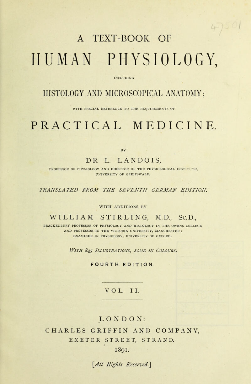 / A TEXT-BOOK OF HUMAN PHYSIOLOGY, INCLUDING HISTOLOGY AND MICROSCOPICAL ANATOMY; WITH SPECIAL REFERENCE TO THE REQUIREMENTS OF PRACTICAL MEDICINE. BY D R L. LANDOIS, PROFESSOR OF PHYSIOLOGY AND DIRECTOR OF THE PHYSIOLOGICAL INSTITUTE, UNIVERSITY OF GREIFSWALD. TRANSLATED FROM THE SEVENTH GERMAN EDITION. WITH ADDITIONS BY WILLIAM STIRLING, M.D., Sc.D., BRACKENBL) RY PROFESSOR OF PHYSIOLOGY AND HISTOLOGY IN THE OWENS COLLEGE AND PROFESSOR IN THE VICTORIA UNIVERSITY, MANCHESTER ; EXAMINER IN PHYSIOLOGY, UNIVERSITY OF OXFORD. With 84s Illustrations, some in Colours. FOURTH EDITION. VOL. II. LONDON: CHARLES GRIFFIN AND COMPANY, EXETER STREET, STRAND. 189I. [All Rights Reserved.]