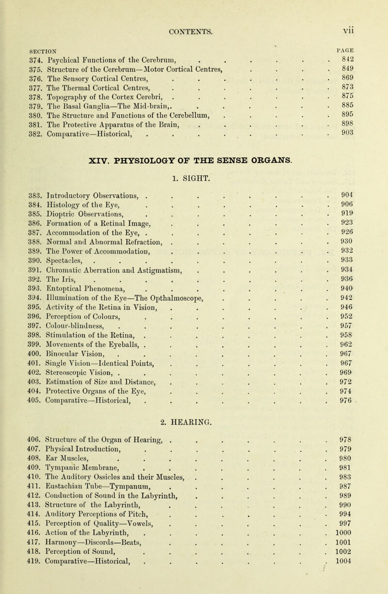 CONTENTS. VÜ SECTION PAGE 374. Psychical Functions of the Cerebrum, ...... 842 375. Structure of the Cerebrum—Motor Cortical Centres, .... 849 376. The Sensory Cortical Centres, . . . . . . .869 377. The Thermal Cortical Centres, ....... 873 378. Topography of the Cortex Cerebri, ....... 875 379. The Basal Ganglia—The Mid-brain,. ...... 885 380. The Structure and Functions of the Cerebellum, ..... 895 381. The Protective Apparatus of the Brain, . . . . . • 898 382. Comparative—Historical, ........ 903 XIV. PHYSIOLOGY OF THE SENSE ORGANS. 1. SIGHT. 383. Introductory Observations, . . . 384. Histology of the Eye, 385. Dioptric Observations, ...... 386. Formation of a Retinal Image, ..... 387. Accommodation of the Eye, ...... 388. Normal and Abnormal Refraction, ..... 389. The Power of Accommodation, ..... 390. Spectacles, ........ 391. Chromatic Aberration and Astigmatism, .... 392. The Iris, . . . . 393. Entoptical Phenomena, ...... 394. Illumination of the Eye—The Opthalmoscope, 395. Activity of the Retina in Vision, ..... 396. Perception of Colours, . ', . . . 397. Colour-blindness, ....... 398. Stimulation of the Retina, ...... 399. Movements of the Eyeballs, ...... 400. Binocular Vision, ....... 401. Single Vision—Identical Points, 402. Stereoscopic Vision, . . . ... 403. Estimation of Size and Distance, ..... 404. Protective Organs of the Eye, ..... 405. Comparative—Historical, ...... 2. HEARING. 406. Structure of the Organ of Hearing, ....... 978 407. Physical Introduction, ........ 979 408. Ear Muscles, . . . . . . ... .980 409. Tympanic Membrane, ........ 981 410. The Auditory Ossicles and their Muscles, ...... 983 411. Eustachian Tube—Tympanum, ....... 987 412. Conduction of Sound in the Labyrinth, ...... 989 413. Structure of the Labyrinth, ....... 990 414. Auditory Perceptions of Pitch, . . ..... 994 415. Perception of Quality—Vowels, ........ 997 416. Action of the Labyrinth, . . . . ... . 1000 417. Harmony—Discords—Beats, ....... 1001 418. Perception of Sound, ........ 1002 419. Comparative—Historical, ........ 1004 906 919 923 926 930 932 933 934 936 940 942 946 952 957 958 962 967 967 969 972 974 976