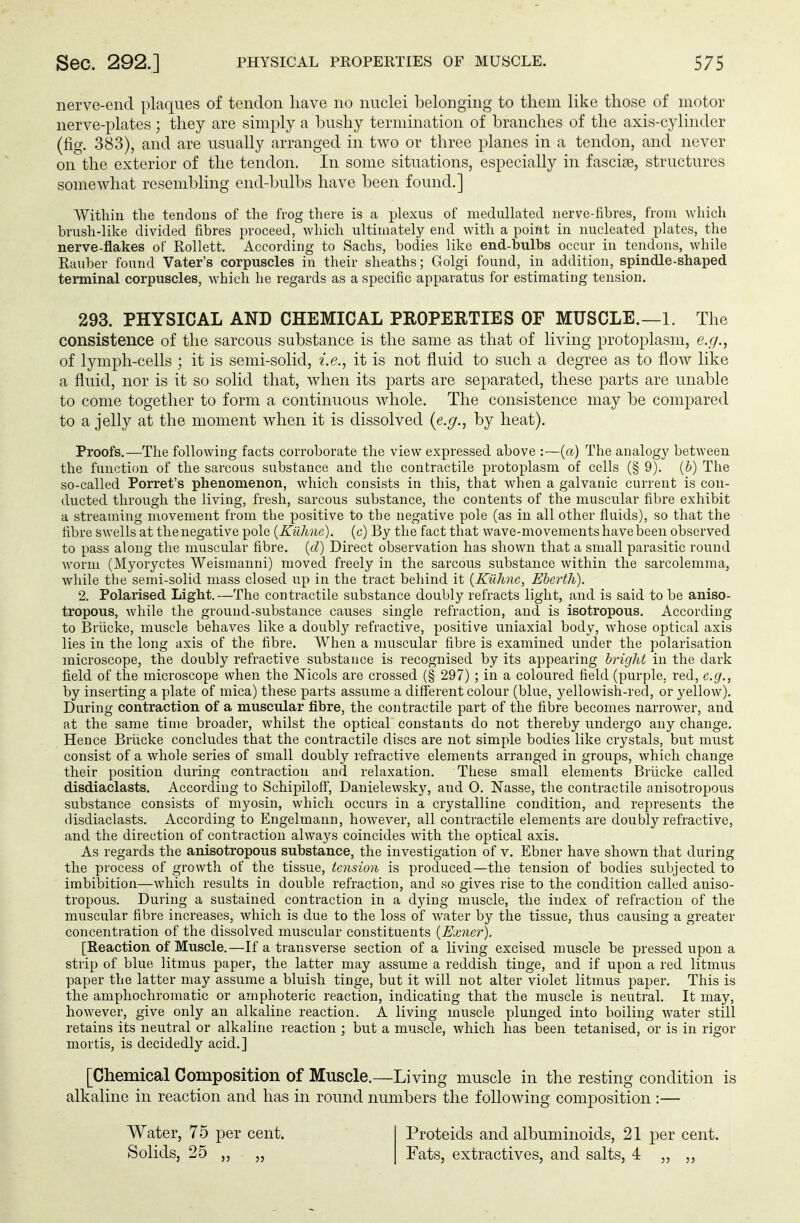 nerve-end plaques of tendon have no nuclei belonging to them like those of motor nerve-plates; they are simply a bushy termination of branches of the axis-cylinder (fig. 383), and are usually arranged in two or three planes in a tendon, and never on the exterior of the tendon. In some situations, especially in fasciae, structures somewhat resembling end-bulbs have been found.] Within the tendons of the frog there is a plexus of medullated nerve-fibres, from which brush-like divided fibres proceed, which ultimately end with a point in nucleated plates, the nerve-flakes of Rollett. According to Sachs, bodies like end-bulbs occur in tendons, while Rauber found Vater's corpuscles in their sheaths; Golgi found, in addition, spindle-shaped terminal corpuscles, which he regards as a specific apparatus for estimating tension. 293. PHYSICAL AND CHEMICAL PROPERTIES OF MUSCLE.—1. The consistence of the sarcous substance is the same as that of living protoplasm, e.g., of lymph-cells ; it is semi-solid, i.e., it is not fluid to such a degree as to flow like a fluid, nor is it so solid that, when its parts are separated, these parts are unable to come together to form a continuous whole. The consistence may be compared to a jelly at the moment when it is dissolved {e.g., by heat). Proofs.—The following facts corroborate the view expressed above :—(a) The analogy between the function of the sarcous substance and the contractile protoplasm of cells (§ 9). (b) The so-called Porret's phenomenon, which consists in this, that when a galvanic current is con- ducted through the living, fresh, sarcous substance, the contents of the muscular fibre exhibit a streaming movement from the positive to the negative pole (as in all other fluids), so that the fibre swells at the negative pole (Kühne), (c) By the fact that wave-movements have been observed to pass along the muscular fibre, (d) Direct observation has shown that a small parasitic round worm (Myoryctes Weismanni) moved freely in the sarcous substance within the sarcolemma, while the semi-solid mass closed up in the tract behind it (Kühne, Eberth). 2. Polarised Light.—The contractile substance doubly refracts light, and is said to be aniso- tropous, while the ground-substance causes single refraction, and is isotropous. According to Brücke, muscle behaves like a doubly refractive, positive uniaxial body, whose optical axis lies in the long axis of the fibre. When a muscular fibre is examined under the polarisation microscope, the doubly refractive substance is recognised by its appearing bright in the dark field of the microscope when the Mcols are crossed (§ 297) ; in a coloured field (purple, red, e.g., by inserting a plate of mica) these parts assume a different colour (blue, yellowish-red, or yellow). During contraction of a muscular fibre, the contractile part of the fibre becomes narrower, and at the same time broader, whilst the optical constants do not thereby undergo any change. Hence Brücke concludes that the contractile discs are not simple bodies like crystals, but must consist of a whole series of small doubly refractive elements arranged in groups, which change their position during contraction and relaxation. These small elements Brücke called disdiaclasts. According to Schipiloff, Danielewsky, and 0. Nasse, the contractile anisotropous substance consists of myosin, which occurs in a crystalline condition, and represents the disdiaclasts. According to Engelmann, however, all contractile elements are doubly refractive, and the direction of contraction always coincides with the optical axis. As regards the anisotropous substance, the investigation of v. Ebner have shown that during the process of growth of the tissue, tension is produced—the tension of bodies subjected to imbibition—which results in double refraction, and so gives rise to the condition called aniso- tropous. During a sustained contraction in a dying muscle, the index of refraction of the muscular fibre increases, which is due to the loss of water by the tissue, thus causing a greater concentration of the dissolved muscular constituents (Exner). [Reaction of Muscle.—If a transverse section of a living excised muscle be pressed upon a strip of blue litmus paper, the latter may assume a reddish tinge, and if upon a red litmus paper the latter may assume a bluish tinge, but it will not alter violet litmus paper. This is the amphochromatic or amphoteric reaction, indicating that the muscle is neutral. It may, however, give only an alkaline reaction. A living muscle plunged into boiling water still retains its neutral or alkaline reaction ; but a muscle, which has been tetanised, or is in rigor mortis, is decidedly acid.] [Chemical Composition of Muscle.—Living muscle in the resting condition is alkaline in reaction and has in round numbers the following composition :— Water, 75 per cent. Solids, 25 „ „ Proteids and albuminoids, 21 per cent. Fats, extractives, and salts, 4 ,, ,,