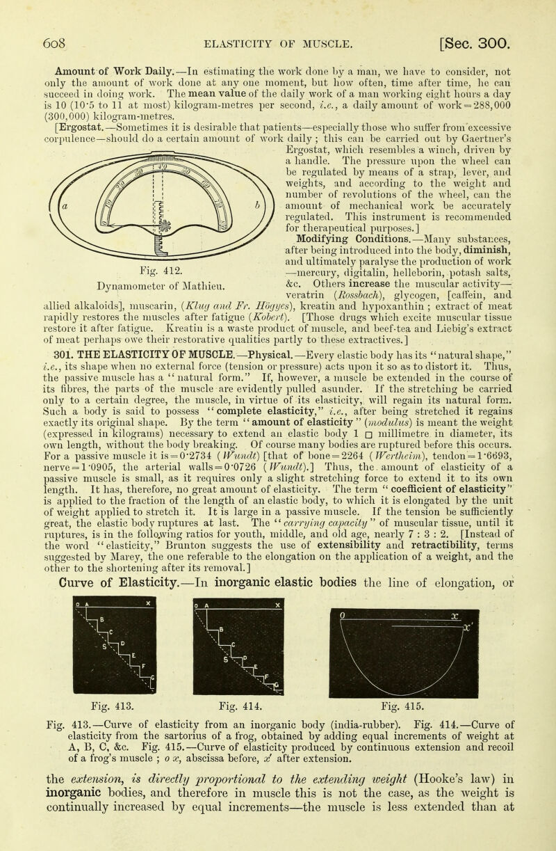 Amount of Work Daily.—In estimating the work done by a man, we have to consider, not only the amount of work done at any one moment, but how often, time after time, he can succeed in doing work. The mean value of the daily work of a man working eight hours a day is 10 (10\5 to 11 at most) kilogram-metres per second, i.e., a daily amount of work = 288,000 (300,000) kilogram-metres. [Ergostat.—Sometimes it is desirable that patients—especially those who suffer from'exeessive corpulence—should do a certain amount of work daily ; this can be carried out by Gaertner's Ergostat, which resembles a winch, driven by a handle. The pressure upon the wheel can be regulated by means of a strap, lever, and weights, and according to the weight and number of revolutions of the wheel, can the amount of mechanical work be accurately regulated. This instrument is recommended for therapeutical purposes.] Modifying Conditions.—Many substances, after being introduced into the body, diminish, and ultimately paralyse the production of work Fig. 412. —mercury, digitalin, helleborin, potash salts, Dynamometer of Mathieu. &c- Others increase the muscular activity— veratrin {Rossbach), glycogen, [caffein, and. allied alkaloids], muscarin, (Klug and Fr. Högyes), kreatin and hypoxanthin ; extract of meat rapidly restores the muscles after fatigue (Kobert). [Those drugs which excite muscular tissue restore it after fatigue. Kreatin is a waste product of muscle, and beef-tea and Liebig's extract of meat perhaps owe their restorative qualities partly to these extractives.] 301. THE ELASTICITY OF MUSCLE.—Physical. —Every elastic body has its natural shape, i.e., its shape when no external force (tension or pressure) acts upon it so as to distort it. Thus, the passive muscle has a  natural form. If, however, a muscle be extended in the course of its fibres, the parts of the muscle are evidently pulled asunder. If the stretching be carried only to a certain degree, the muscle, in virtue of its elasticity, will regain its natural form. Such a body is said to possess complete elasticity, i.e., after being stretched it regains exactly its original shape. By the term amount of elasticity  (modulus) is meant the weight (expressed in kilograms) necessary to extend an elastic body 1 □ millimetre in diameter, its own length, without the body breaking. Of course many bodies are ruptured before this occurs. Fora passive muscle it is = 0-2734 (IVundt) [that of bone = 2264 (Wertheim), tendon '= 1-6693, nerve = l0905, the arterial walls = 0'0726 (Wundt).] Thus, the, amount of elasticity of a passive muscle is small, as it requires only a slight stretching force to extend it to its own length. It has, therefore, no great amount of elasticity. The term  coefficient of elasticity is applied to the fraction of the length of an elastic body, to which it is elongated by the unit of weight applied to stretch it. It is large in a passive muscle. If the tension be sufficiently great, the elastic body ruptures at last. The  carry ing capacity  of muscular tissue, until it ruptures, is in the following ratios for youth, middle, and old age, nearly 7:3:2. [Instead of the word elasticity, Brunton suggests the use of extensibility and retractibility, terms suggested by Marey, the one referable to the elongation on the application of a weight, and the other to the shortening after its removal.] Curve of Elasticity.—In inorganic elastic bodies the line of elongation, or Fig. 413. Fig. 414. Fig. 415. Fig. 413.—Curve of elasticity from an inorganic body (india-rubber). Fig. 414.—Curve of elasticity from the sartorius of a frog, obtained by adding equal increments of weight at A, B, C, &c. Fig. 415.—Curve of elasticity produced by continuous extension and recoil of a frog's muscle ; o x, abscissa before, x' after extension. the extension, is directly 'proportional to the extending weight (Hooke's law) in inorganic bodies, and therefore in muscle this is not the case, as the weight is continually increased by equal increments—the muscle is less extended than at