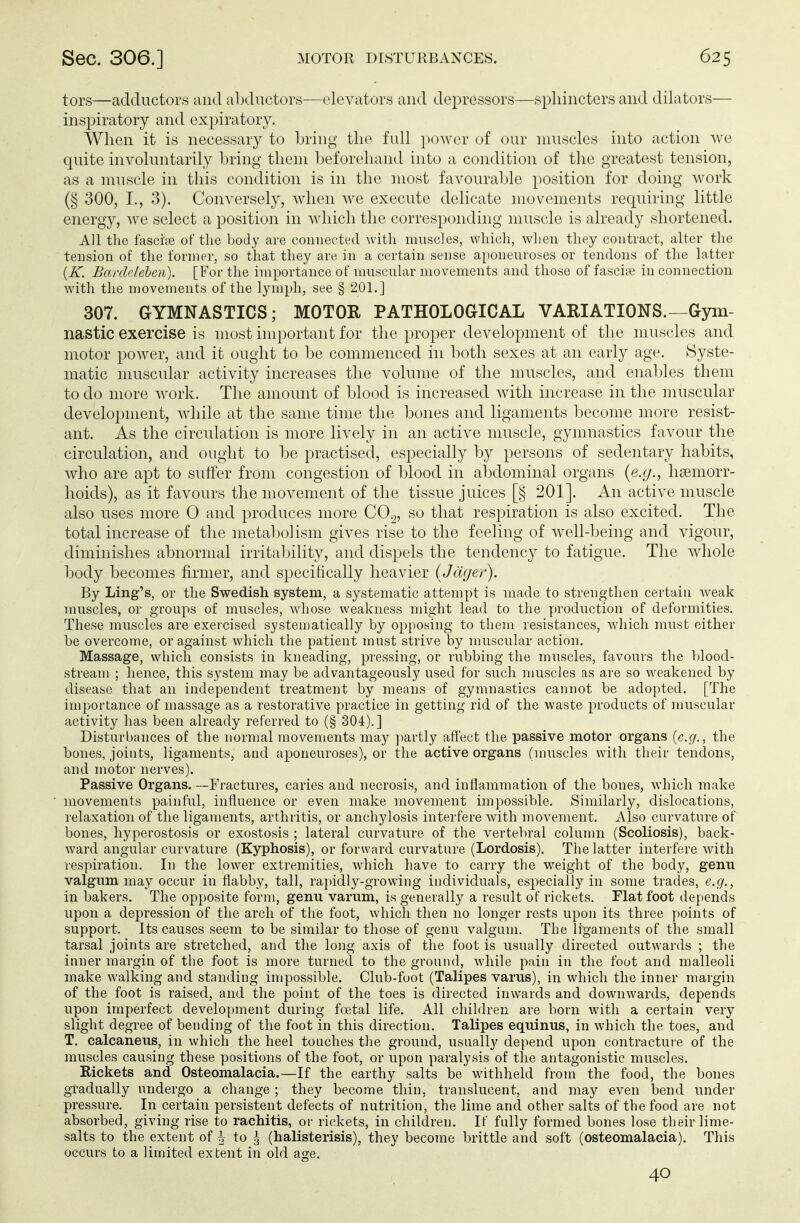 tors—adductors and abductors—elevators and depressors—sphincters and dilators— inspiratory and expiratory. When it is necessary to bring the full power of our muscles into action we quite involuntarily bring them beforehand into a condition of the greatest tension, as a muscle in this condition is in the most favourable position for doing work (§ 300, L, 3). Conversely, when we execute delicate movements requiring little energy, we select a position in which the corresponding muscle is already shortened. All the fasciee of the body are connected with muscles, which, when they contract, alter the tension of the former, so that they are in a certain sense aponeuroses or tendons of the latter (K. Bardeleben). [For the importance of muscular movements and those of fascia? in connection with the movements of the lymph, see § 201.] 307. GYMNASTICS; MOTOR PATHOLOGICAL VARIATIONS.—Gym- nastic exercise is most important for the proper development of the muscles and motor power, and it ought to be commenced in both sexes at an early age. Syste- matic muscular activity increases the volume of the muscles, and enables them to do more work. The amount of blood is increased with increase in the muscular development, while at the same time the bones and ligaments become more resist- ant. As the circulation is more lively in an active muscle, gymnastics favour the circulation, and ought to be practised, especially by persons of sedentary habits, who are apt to surfer from congestion of blood in abdominal organs (e.g., hemorr- hoids), as it favours the movement of the tissue juices [§ 201]. An active muscle also uses more O and produces more C02, so that respiration is also excited. The total increase of the metabolism gives rise to the feeling of well-being and vigour, diminishes abnormal irritability, and dispels the tendency to fatigue. The whole body becomes firmer, and specifically heavier ( Jäger). By Ling's, or the Swedish system, a systematic attempt is made to strengthen certain weak muscles, or groups of muscles, whose weakness might lead to the production of deformities. These muscles are exercised systematically by opposing to them resistances, which must either be overcome, or against which the patient must strive by muscular action. Massage, which consists in kneading, pressing, or rubbing the muscles, favours the blood- stream ; hence, this system may be advantageously used for such muscles as are so weakened by disease that an independent treatment by means of gymnastics cannot be adopted. [The importance of massage as a restorative practice in getting rid of the waste products of muscular activity has been already referred to (§ 304). 1 Disturbances of the normal movements may partly affect the passive motor organs (e.g., the bones, joints, ligaments, and aponeuroses), or the active organs (muscles with their tendons, and motor nerves). Passive Organs. —Fractures, caries and necrosis, and inflammation of the bones, which make movements painful, influence or even make movement impossible. Similarly, dislocations, relaxation of the ligaments, arthritis, or anchylosis interfere with movement. Also curvature of bones, hyperostosis or exostosis ; lateral curvature of the vertebral column (Scoliosis), back- ward angular curvature (Kyphosis), or forward curvature (Lordosis). The latter interfere with respiration. In the lower extremities, which have to carry the weight of the body, genu valgum may occur in flabby, tall, rapidly-growing individuals, especially in some trades, e.g., in bakers. The opposite form, genu varum, is generally a result of rickets. Flat foot depends upon a depression of the arch of the foot, which then no longer rests upon its three points of support. Its causes seem to be similar to those of genu valgum. The ligaments of the small tarsal joints are stretched, and the long axis of the foot is usually directed outwards ; the inner margin of the foot is more turned to the ground, while pain in the foot and malleoli make walking and standing impossible. Club-foot (Talipes varus), in which the inner margin of the foot is raised, and the point of the toes is directed inwards and downwards, depends upon imperfect development during foetal life. All children are born with a certain very slight degree of bending of the foot in this direction. Talipes equinus, in which the toes, and T. calcaneus, in which the heel touches the ground, usually depend upon contracture of the muscles causing these positions of the foot, or upon paralysis of the antagonistic muscles. Rickets and Osteomalacia.—If the earthy salts be withheld from the food, the bones gradually undergo a change ; they become thin, translucent, and may even bend under pressure. In certain persistent defects of nutrition, the lime and other salts of the food are not absorbed, giving rise to rachitis, or rickets, in children. If fully formed bones lose tbeir lime- salts to the extent of h, to g (halisterisis), they become brittle and soft (osteomalacia). This occurs to a limited extent in old age. 40