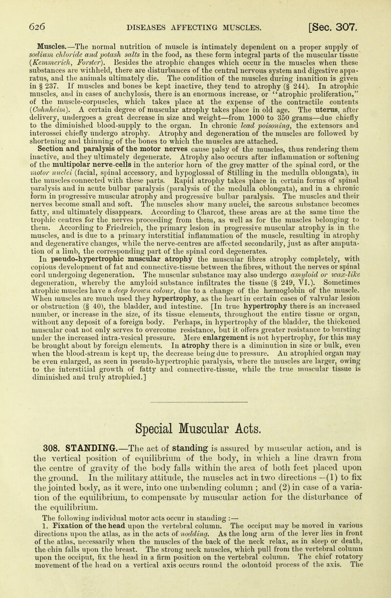 Muscles.—The normal nutrition of muscle is intimately dependent on a proper supply of sodium chloride and potash salts in the food, as these form integral parts of the muscular tissue (Kemmerich, Förster). Besides the atrophic changes which occur in the muscles when these substances are withheld, there are disturbances of the central nervous system and digestive appa- ratus, and the animals ultimately die. The condition of the muscles during inanition is given in § 237. If muscles and bones be kept inactive, they tend to atrophy (§ 244). In atrophic muscles, and in cases of anchylosis, there is an enormous increase, or atrophic proliferation, of the muscle-corpuscles, which takes place at the expense of the contractile contents (Gohnheim). A certain degree of muscular atrophy takes place in old age. The uterus, after delivery, undergoes a great decrease in size and weight—from 1000 to 350 grams—due chiefly to the diminished blood-supply to the organ. In chronic lead poisoning, the extensors and interossei chiefly undergo atrophy. Atrophy and degeneration of the muscles are followed by shortening and thinning of the bones to which the muscles are attached. Section and paralysis of the motor nerves cause palsy of the muscles, thus rendering them inactive, and they ultimately degenerate. Atrophy also occurs after inflammation or softening of the multipolar nerve-cells in the anterior horn of the grey matter of the spinal cord, or the motor miclei (facial, spinal accessory, and hypoglossal of Stilling in the medulla oblongata), in the muscles connected with these parts. Rapid atrophy takes place in certain forms of spinal paralysis and in acute bulbar paralysis (paralysis of the medulla oblongata), and in a chronic form in progressive muscular atrophy and progressive bulbar paralysis. The muscles and their nerves become small and soft. The muscles show many nuclei, the sarcous substance becomes fatty, and ultimately disappears. According to Charcot, these areas are at the same time the trophic centres for the nerves proceeding from them, as well as for the muscles belonging to them. According to Friedreich, the primary lesion in progressive muscular atrophy is in the muscles, and is due to a primary interstitial inflammation of the muscle, resulting in atrophy and degenerative changes, while the nerve-centres are affected secondarily, just as after amputa- tion of a limb, the corresponding part of the spinal cord degenerates. In pseudo-hypertrophic muscular atrophy the muscular fibres atrophy completely, with copious development of fat and connective-tissue between the fibres, without the nerves or spinal cord undergoing degeneration. The muscular substance may also undergo amyloid or wax-like degeneration, whereby the amyloid substance infiltrates the tissue (§ 249, VI.). Sometimes atrophic muscles have a deep broton colour, due to a change of the haemoglobin of the muscle. When muscles arc much used they hypertrophy, as the heart in certain cases of valvular lesion or obstruction (§ 40), the bladder, and intestine. [In true hypertrophy there is an increased number, or increase in the size, of its tissue elements, throughout the entire tissue or organ, without any deposit of a foreign body. Perhaps, in hypertrophy of the bladder, the thickened muscular coat not only serves to overcome resistance, but it olfers greater resistance to bursting under the increased intra-vesical pressure. Mere enlargement is not hypertrophy, for this may be brought about by foreign elements. In atrophy there is a diminution in size or bulk, even when the blood-stream is kept up, the decrease being due to pressure. An atrophied organ may be even enlarged, as seen in pseudo-hypertrophic paralysis, where the muscles are larger, owing to the interstitial growth of fatty and connective-tissue, while the true muscular tissue is diminished and truly atrophied.] Special Muscular Acts. 308. STANDING.—The act of standing is assured by muscular action, and is the vertical position of equilibrium of the body, in which a line drawn from the centre of gravity of the body falls within the area of both feet placed upon the ground. In the military attitude, the muscles act in two directions —(1) to fix the jointed body, as it were, into one unbending column ; and (2) in case of a varia- tion of the equilibrium, to compensate by muscular action for the disturbance of the equilibrium. The following individual motor acts occur in standing :— 1. Fixation of the head upon the vertebral column. The occiput may be moved in various directions upon the atlas, as in the acts of nodding. As the long arm of the lever lies in front of the atlas, necessarily when the muscles of the back of the neck relax, as in sleep or death, the chin falls upon the breast. The strong neck muscles, which pull from the vertebral column upon the occiput, fix the head in a firm position on the vertebral column. The chief rotatory movement of the head on a vertical axis occurs round the odontoid process of the axis. The