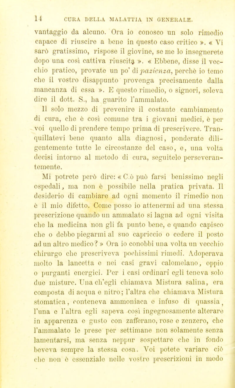 1-1 vantaggio da alcuno. Ora io conosco un solo rimedio capace di riuscire a bene in questo caso critico ». « Vi sarò gratissimo, rispose il giovine, se me lo insegnerete dopo una così cattiva riuscita ». « Ebbene, disse il vec- chio pratico, provate un po' di pazienza, perchè io temo che il vostro disappunto provenga precisamente dalla mancanza di essa ». E questo rimedio, o signori, soleva dire il dott. S., ha guarito l'ammalato. Il solo mezzo di prevenire il costante cambiamento di cura, che è così comune tra i giovani medici, è per voi quello di prendere tempo prima di prescrivere. Tran- quillatevi bene quanto alla diagnosi, ponderate dili- gentemente tutte le circostanze del caso, e, una volta decisi intorno al metodo di cura, seguitelo perseveran- temente. Mi potrete però dire: «C.ò può farsi benissimo negli ospedali, ma non è possibile nella pratica privata. Il desiderio di cambiare ad ogni momento il rimedio non è il mio difetto. Come posso io attenermi ad una stessa prescrizione quando un ammalato si lagna ad ogni visita che la medicina non gli fa punto bene, e quando capisco che 0 debbo piegarmi al suo capriccio o cedere il posto ad un altro medico? » Ora io conobbi una volta un vecchio chirurgo che prescriveva pochissimi rimedi. .Ydoperava molto la lancetta e nei casi gravi calomelano, oppio 0 purganti energici. Per i casi ordinari egli teneva solo due misture. Una ch'egli chiamava Mistura salina, era composta di acqua e nitro; l'altra che chiamava Mistura stomatica, conteneva ammoniaca e infuso di quassia ^ l'una e l'altra egli sapeva così ingegnosamente alterare in apparenza e gusto con zafferano, rose e zenzero, che l'ammalato le prese per settimane non solamente senza lamentarsi, ma senza neppur sospettare che in fondo beveva sempre la stessa cosa. A'^oi potete variare ciò che non ò essenziale nello vostre prescrizioni in modo