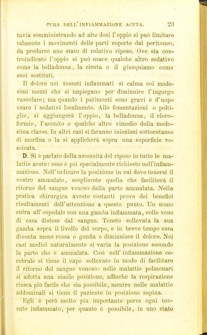 tavia somministrando ad alte dosi l'oppio si può limitare talmente i movimenti delle parti coperte dal peritoneo, da produrre uno stato di relativo riposo. Ove sia con- troindicato l'oppio si può usare qualche altro sedativo come la belladonna, la cicuta o il giusquiamo come suoi sostituti. Il dolore nei tessuti infiammati si calma coi mede- simi mezzi che si impiegano per diminuire l'ingorgo vascolare; ma quando i patimenti sono gravi è d'uopo usare i sedativi localmente. Alle fomentazioni o polti- glie, si aggiungerà l'oppio, la belladonna, il cloro- formio, l'aconito 0 qualche altro rimedio della mede- sima classe. In altri casi si faranno iniezioni sottocutanee di morfina o la si applicherà sopra una superficie ve- scicata. D. Si è parlato della necessità del riposo in tutte le ma- lattie acute : esso è poi specialmente richiesto nell'infiam- mazione. Neil'indicare la posizione in cui deve tenersi il vostro ammalato, sceglierete quella che faciliterà il ritorno del sangue venoso dalla parto ammalata. Nella pratica chirurgica avrete costanti prove dei benefici risultamenti dell'attenzione a questo punto. Un uomo entra all'ospedale con una gamba infiammata, colle vene di essa distese dal sangue. Tenete sollevata la sua gamba sopra il livello del corpo, e in breve tempo essa diventa meno rossa e gonfia e diminuisce il dolore. Nei casi medici naturalmente si varia la posizione secondo la parte che è ammalata. Così nell' infiammazione ce- rebrale si tiene il capo sollevato in modo di facilitare il ritorno del sangue venoso: nelle malattie polmonari si adotta una simile posizione, affinchè la respirazione riesca più facile che sia possibile, mentre nelle malattie addominali si tiene il paziente in posizione supina. Egli è però molto più importante porre ogni tes- suto )nfi£(.nnnato, per quanto è possibile, in uno st^to