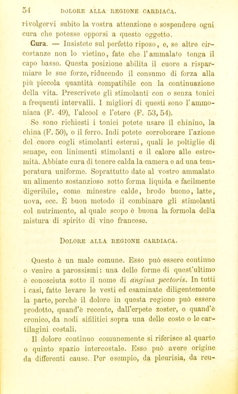 rivolgervi subito la vostra attenzione e sospendere ogni cura che potesse opporsi a questo oggetto. Cura. — Insistete sul perfetto riposo, e, se altre cir- costanze non lo vietino, fate che l'ammalato tenga il capo basso. Questa posizione abilita il cuore a rispar- miare le sue forze, riducendo il consumo di forza alla più piccola quantità compatibile con la continuazione della vita. Prescrivete gli stimolanti con o senza tonici a frequenti intervalli. I migliori di questi sono l'ammo- niaca (F. 49), l'alcool e l'etere (P. 53, 54). Se sono richiesti i tonici potete usare il chinino, la china (F. 50), o il ferro. Indi potete corroborare l'azione del cuore cogli stimolanti esterni, quali le poltiglie di senape, con linimenti stimolanti e il calore alle estre- mità. Abbiate cura di tenere calda la camera e ad una tem- peratura uniforme. Soprattutto date al vostro ammalato un alimento sostanzioso sotto forma liquida e facilmente digeribile, come minestre calde, brodo buono, latte, uova, ecc. È buon metodo il combinare gli stimolanti col nutrimento, al quale scopo ò buona la formola della mistura di spirito di vino francese. Dolore alla regione cardiaca. Questo è un male comune. Esso può essere continuo 0 Venire a parossismi: una delle forme di quest'ultimo ò conosciuta sotto il nome di angina pectoris. In tutti 1 casi, fatte levare le vesti ed esaminate diligentemente la parte, perchè il dolore in questa regione può essere prodotto, quand'ò recente, dall'erpete zoster, o quand'è cronico, da nodi sifilitici sopra una delle coste o le car- tilagini costali. Il dolore continuo comunemente si riferisce al quarto 0 quinto spazio intercostale. Esso può avere origine da differenti cause. Por esempio, da pleurisia, da reu-