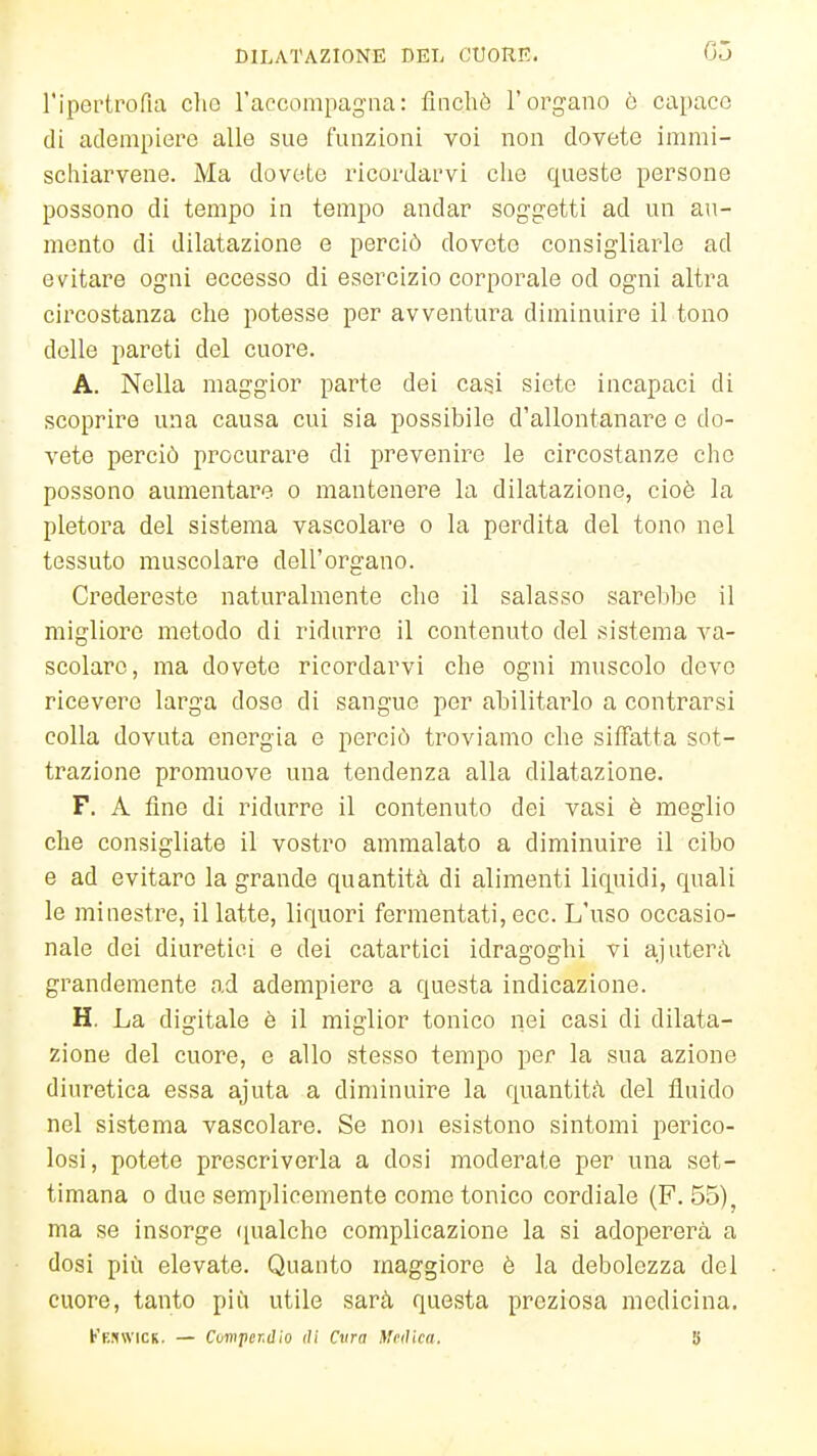 l'ipertrofia che l'accompagna: flncliò l'organo ò capace di adempiere alle sue funzioni voi non dovete immi- schiarvene. Ma dovete ricordarvi che queste persone possono di tempo in tempo andar soggetti ad un au- mento di dilatazione e perciò dovete consigliarle ad evitare ogni eccesso di esercizio corporale od ogni altra circostanza che potesse per avventura diminuire il tono delle pareti del cuore. A. Nella maggior parte dei casi siete incapaci di * scoprire una causa cui sia possibile d'allontanare e do- vete perciò procurare di prevenire le circostanze che possono aumentare o mantenere la dilatazione, cioè la pletora del sistema vascolare o la perdita del tono nel tessuto muscolare dell'organo. Credereste naturalmente che il salasso sarebbe il migliore metodo di ridurre il contenuto del sistema va- scolare, ma dovete ricordarvi che ogni muscolo devo ricevere larga dose di sangue per abilitarlo a contrarsi colla dovuta energia e perciò troviamo che siffatta sot- trazione promuove una tendenza alla dilatazione. F. A fine di ridurre il contenuto dei vasi è meglio che consigliate il vostro ammalato a diminuire il cibo e ad evitare la grande quantità di alimenti liquidi, quali le minestre, il latte, liquori fermentati, ecc. L'uso occasio- nale dei diuretici e dei catartici idragoghi vi ajaterà grandemente ad adempiere a questa indicazione. H. La digitale è il miglior tonico nei casi di dilata- zione del cuore, e allo stesso tempo per la sua azione diuretica essa ajuta a diminuire la quantità del fluido nel sistema vascolare. Se noi esistono sintomi perico- losi, potete prescriverla a dosi moderate per una set- timana 0 due semplicemente come tonico cordiale (F. 55) ma se insorge (lualche complicazione la si adopererà a dosi più elevate. Quanto maggiore è la debolezza del cuore, tanto più utile sarà questa preziosa medicina.