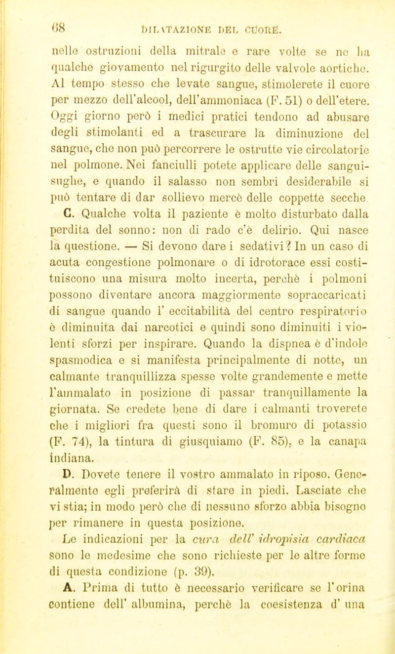 nolle ostruzioni della mitralo e rare volte se ne lux qualche giovamento nel rigurgito delle valvole aortiche. Al tempo stesso che levate sangue, stimolerete il cuore per mezzo dell'alcool, dell'ammoniaca (F. 51) o dell'etere. Oggi giorno però i medici pratici tendono ad abusare degli stimolanti ed a trascurare la diminuzione del sangue, che non può percorrere le ostrutte vie circolatorie nel polmone. Nei fanciulli potete applicare delle sangui- sughe, e quando il salasso non sembri desiderabile si può tentare di dar sollievo mercè delle coppette secche C. Qualche volta il paziente è molto disturbato dalla perdita del sonno: non di rado c'è delirio. Qui nasce la questione. — Si devono dare i sedativi? In un caso di acuta congestione polmonare o di idrotorace essi costi- tuiscono una misura molto incerta, perchè i polmoni possono diventare ancora maggiormente sopraccaricati di sangue quando 1' eccitabilità del centro respiratorio è diminuita dai narcotici e quindi sono diminuiti i vio- lenti sforzi per inspirare. Quando la dispnea è d'indole spasmodica e si manifesta principalmente di notte, un calmante tranquillizza spesse volte grandemente e mette l'ammalato in posizione di passar tranquillamente la giornata. Se credete hene di dare i calmanti troverete che i migliori fra questi sono il bromuro di potassio (P. 74), la tintura di giusquiamo (F. 85). e la canapa indiana. D. Dovete tenere il vostro ammalato in riposo. Gene- ralmente egli preferirà di slare in piedi. Lasciate che vi stia; in modo però che di nessuno sforzo abbia bisogno per rimanere in questa posizione. Le indicazioni per la cura delV irìropisia cardiaca sono le medesime che sono richieste per le altro formo di questa condizione (p. 39). A. Prima di tutto è necessario verificare se l'orina contiene dell' albumina, perchè la coesistenza d' una