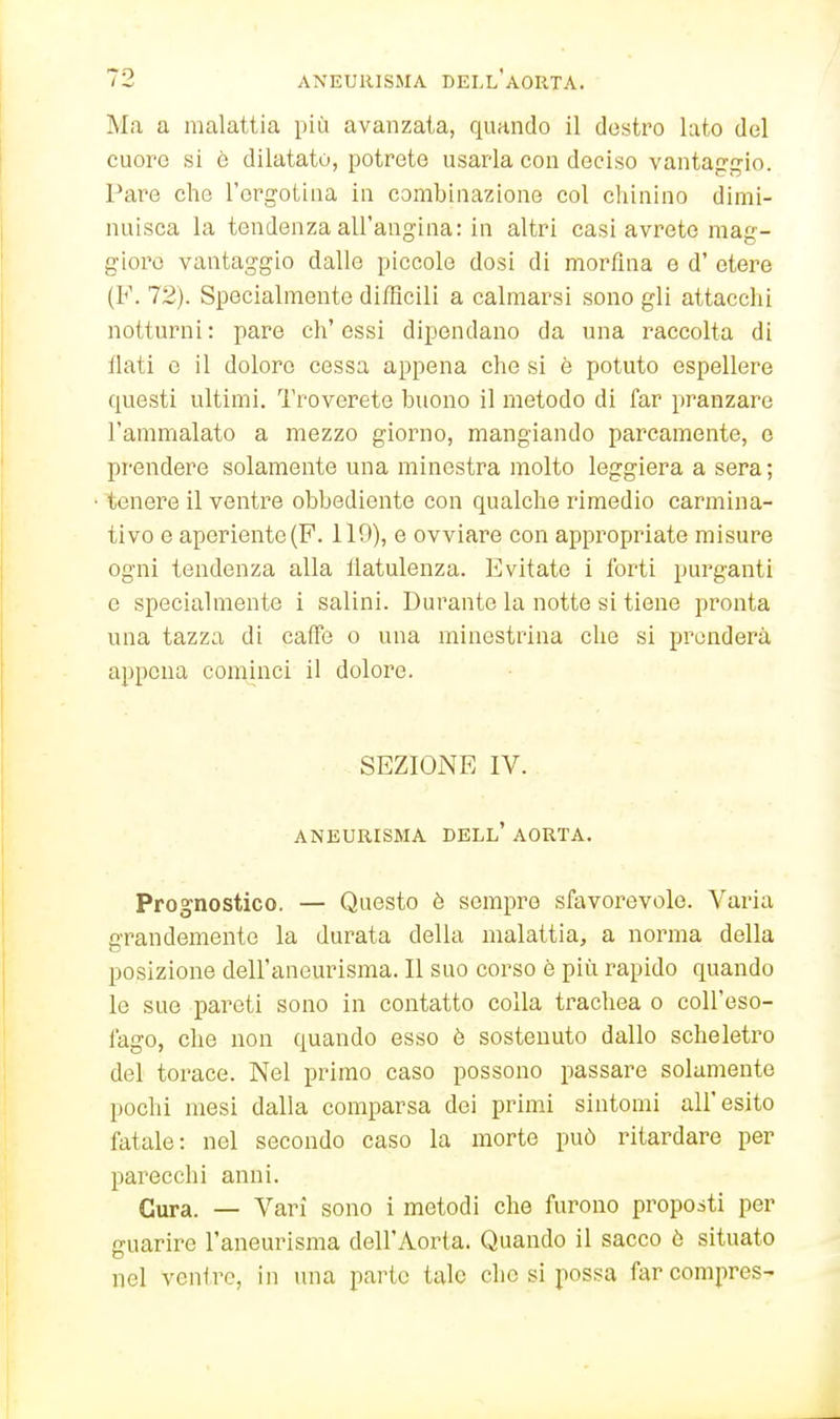 Ma a malattia più avanzata, quando il destro lato del cuore si è dilatato, potrete usarla con deciso vantan:gio. Pare che l'ergotina in combinazione col chinino dimi- nuisca la tendenza all'angina: in altri casi avrete mag- gioro vantaggio dalle piccole dosi di morfina e d' etere (F. 72). Specialmente difficili a calmarsi sono gli attacchi notturni: pare ch'essi dipendano da una raccolta di flati e il dolore cessa appena che si è potuto espellere questi ultimi. Troverete buono il metodo di far pranzare l'ammalato a mezzo giorno, mangiando parcamente, e prendere solamente una minestra molto leggiera a sera; tenei'e il ventre obbediente con qualche rimedio carmina- tivo e aperiente(F. 110), e ovviare con appropriate misure ogni tendenza alla flatulenza. Evitate i forti purganti e specialmente i salini. Durante la notte si tiene pronta una tazza di caffè o una minestrina che si prenderà appena cominci il dolore. SEZIOiNE IV. aneurisma dell' aorta. Prognostico. — Questo è sempre sfavorevole. Varia grandemente la durata della malattia, a norma della posizione dell'aneurisma. Il suo corso è più rapido quando le sue pareti sono in contatto colla trachea o coll'eso- fago, che non quando esso è sostenuto dallo scheletro del torace. Nel primo caso possono passare solamente pochi mesi dalla comparsa dei primi sintomi all'esito fatale: nel secondo caso la morte può ritardare per parecchi anni. Cura. — Vari sono i metodi che furono proposti per guarire l'aneurisma dell'Aorta. Quando il sacco ò situato nel venire, in una parte tale che si possa farcompres-