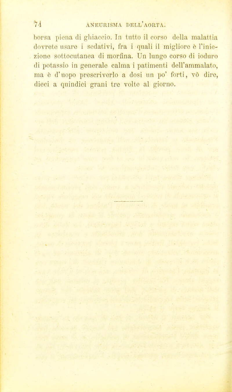 borsa piena di gliiaccio. In tutto il corso della malattia dovrete usare i sedativi, fra i quali il migliore è l'inie- zione sottocutanea di morfina. Un lungo corso di ioduro di potassio in generale calma i patimenti dell'ammalato, ma è d'uopo prescriverlo a dosi un po' forti, vò dire, dieci a cpjindici grani tre volte al giorno.