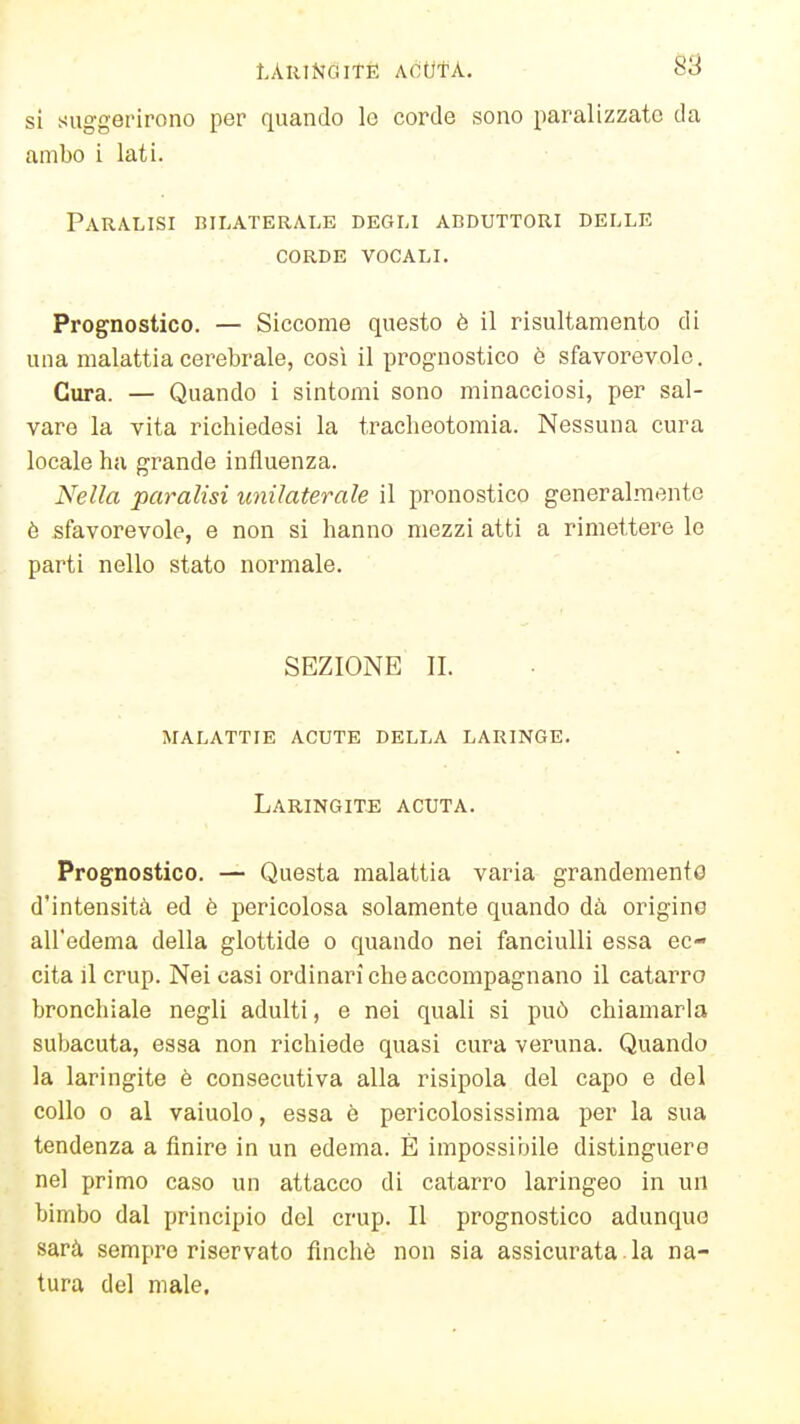 t.AUlNGlTÈ ACUtA. 8S si suggerirono per quando lo corde sono paralizzato da ambo i lati. Paralisi bilaterale degli abduttori delle CORDE vocali. Prognostico. — Siccome questo è il risultamento di una malattia cerebrale, così il prognostico è sfavorevole. Cura. — Quando i sintomi sono minacciosi, per sal- vare la vita richiedesi la tracbeotomia. Nessuna cura locale ha grande influenza. Nella paralisi unilaterale il pronostico generalmente è sfavorevole, e non si hanno mezzi atti a rimettere le parti nello stato normale. SEZIONE II. malattie acute della laringe. Laringite acuta. Prognostico. — Questa malattia varia grandemente d'intensità ed è pericolosa solamente quando dà origino all'edema della glottide o quando nei fanciulli essa ec- cita il crup. Nei casi ordinari che accompagnano il catarro bronchiale negli adulti, e nei quali si può chiamarla subacuta, essa non richiede quasi cura veruna. Quando la laringite è consecutiva alla risipola del capo e del collo 0 al vainolo, essa è pericolosissima per la sua tendenza a finire in un edema. È impossibile distinguere nel primo caso un attacco di catarro laringeo in un bimbo dal principio del crup. Il prognostico adunque sarà sempre riservato finché non sia assicurata , la na- tura del male.